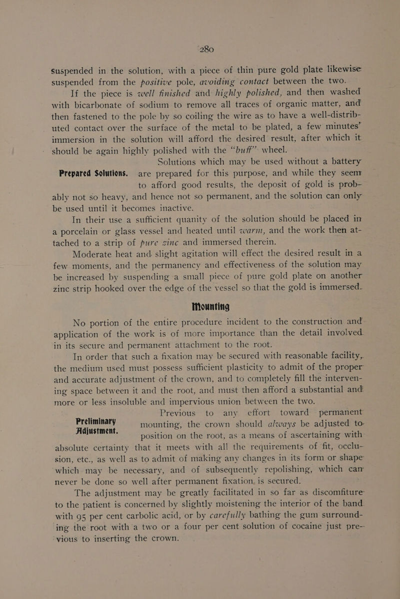 suspended in the solution, with a piece of thin pure gold plate likewise suspended from the positive pole, avoiding contact between the two. If the piece is well finished and highly polished, and then washed with bicarbonate of sodium to remove all traces of organic matter, and then fastened to the pole by so coiling the wire as to have a well-distrib- uted contact over the surface of the metal to be plated, a few minutes’ immersion in the solution will afford the desired result, after which it should be again highly polished with the “buff” wheel. Solutions which may be used without a battery Prepared Solutions. are prepared for this purpose, and while they seenr to afford good results, the deposit of gold is prob- ably not so heavy, and hence not so permanent, and the solution can only be used until it becomes inactive. In their use a sufficient quanity of the solution should be placed in a porcelain or glass vessel and heated until warm, and the work then at- tached to a strip of pure zinc and immersed therein. Moderate heat and: slight agitation will effect the desired result in a few moments, and the permanency and effectiveness of the solution may be increased by suspending a small piece of pure gold plate on another zinc strip hooked over the edge of the vessel so that the gold is immersed. Mounting No portion of the entire procedure incident to the construction and application of the work is of more importance than the detail involved. in its secure and permanent attachment to the root. In order that such a fixation may be secured with reasonable facility, the medium used must possess sufficient plasticity to admit of the proper and accurate adjustment of the crown, and to completely fill the interven- ing space between it and the root, and must then afford a substantial and more or less insoluble and impervious union between the two. Previous to any effort toward permanent mounting, the crown should always be adjusted to: position on the root, as a means of ascertaining with absolute certainty that it meets with all the requirements of fit, occlu- sion, etc., as well as to admit of making any changes in its form or shape which. may be necessary, and of subsequently repolishing, which car never be done so well after permanent fixation, is secured. The adjustment may be greatly facilitated in so far as discomfiture to the patient is concerned by slightly moistening the interior of the band. with 95 per cent carbolic acid, or by carefully bathing the gum surround- ing the root with a two or a four per cent solution of cocaine just pre~ vious to inserting the crown. Preliminary Adjustment.