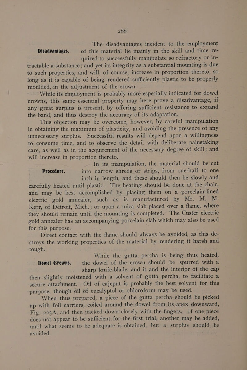 The disadvantages incident to the employment Disadvantages. of this material lie mainly in the skill and time re- : quired to successfully manipulate so refractory or in- tractable a substance ; and yet its integrity as a substantial mounting is due to such properties, and will, of course, increase in proportion thereto, so long as it is capable of being rendered sufficiently plastic to be properly moulded, in the adjustment of the crown. While its employment is probably more especially indicated for dowel crowns, this same essential property may here prove a disadvantage, if any great surplus is present, by offering sufficient resistance to expand the band, and thus destroy the accuracy of its adaptation. This objection may be overcome, however, by careful manipulation in obtaining the maximum of plasticity, and avoiding the presence of any unnecessary surplus. Successful results will depend upon a willingness to consume time, and to observe the detail with deliberate painstaking care, as well as in the acquirement of the necessary degree of skill; and will increase in proportion thereto. : In its manipulation, the material should be cut Procedure. into narrow shreds or strips, from one-half to one inch in length, and these should then be slowly and carefully heated until plastic. The heating should be done at the chair, and may be best accomplished by placing them on a porcelain-lined electric gold annealer, such as is manufactured by Mr. M. M. Kerr, of Detroit, Mich.; or upon a mica slab placed over a flame, where they should remain until the mounting is completed. The Custer electric gold annealer has an accompanying porcelain slab which may also be used for this purpose. ; Direct contact with the flame should always be avoided, as this de- stroys the working properties of the material by rendering it harsh and tough. While the gutta percha is being thus heated, Dowel Crowns. the dowel of the crown should be spurred with a sharp knife-blade, and it and the interior of the cap then slightly moistened with a solvent of gutta percha, to facilitate a secure attachment. Oil of cajeput is probably the best solvent for this purpose, though oil of eucalyptol or chloroform may be used. When thus prepared, a piece of the gutta percha should be picked up with foil carriers, coiled around the dowel from its apex downward, Fig. 225A, and then packed down closely with the fingers. If one piece does not appear to be sufficient for the first trial, another may be added, until what seems to be adequate is obtained, but a surplus should be avoided. .