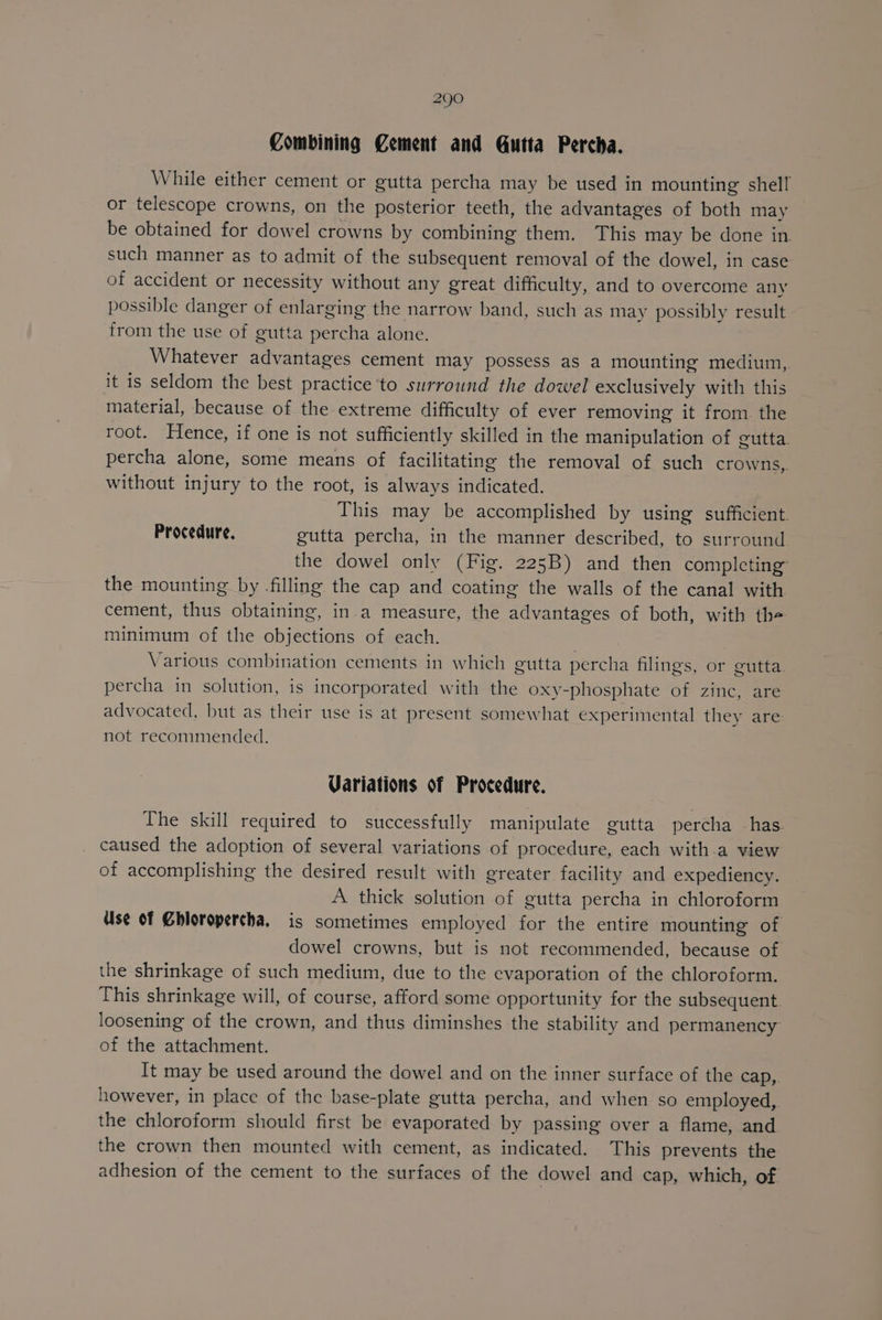 Combining Cement and Gutta Percha. While either cement or gutta percha may be used in mounting shell or telescope crowns, on the posterior teeth, the advantages of both may be obtained for dowel crowns by combining them. This may be done in. such manner as to admit of the subsequent removal of the dowel, in case of accident or necessity without any great difficulty, and to overcome any possible danger of enlarging the narrow band, such as may possibly result from the use of gutta percha alone. Whatever advantages cement may possess as a mounting medium, it is seldom the best practice ‘to surround the dowel exclusively with this material, because of the extreme difficulty of ever removing it from the root. Hence, if one is not sufficiently skilled in the manipulation of gutta. percha alone, some means of facilitating the removal of such crowns, without injury to the root, is always indicated. This may be accomplished by using sufficient. Procedure. gutta percha, in the manner described, to surround the dowel only (Fig. 225B) and then completing the mounting by -filling the cap and coating the walls of the canal with cement, thus obtaining, in a measure, the advantages of both, with th- minimum of the objections of each. Various combination cements in which gutta percha filings, or gutta percha in solution, is incorporated with the oxy-phosphate of zinc, are advocated, but as their use is at present somewhat experimental they are not recommended. Variations of Procedure. The skill required to successfully manipulate gutta percha has caused the adoption of several variations of procedure, each with.a view of accomplishing the desired result with greater facility and expediency. A thick solution of gutta percha in chloroform Use of Ghloropercha, is sometimes employed for the entire mounting of dowel crowns, but is not recommended, because of the shrinkage of such medium, due to the evaporation of the chloroform. This shrinkage will, of course, afford some opportunity for the subsequent. loosening of the crown, and thus diminshes the stability and permanency of the attachment. It may be used around the dowel and on the inner surface of the cap,. however, in place of the base-plate gutta percha, and when so employed, the chloroform should first be evaporated by passing over a flame, and the crown then mounted with cement, as indicated. This prevents the adhesion of the cement to the surfaces of the dowel and cap, which, of