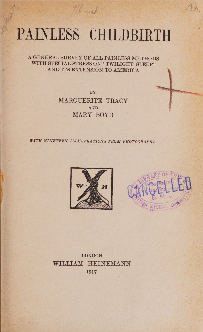 , Se, FE agin &gt; Ge tik ss tae y is 4 ee nes wena) piden DAN Ta AE Nace an erie Riese Wis Rid vate at eT ae Frc Sth : x a Rictetins hy tbs Mui R  te MG iy a! Tiida Pet Teen os Pier’ i y $ ae ARNT SRT Pansat tecth bi see pete Pr sate : ~  “4 A tes ; pe ae att if ine oe aps Sa teeth. ’ \ sas t Sere Pate we a eR ; sf 3S alee : Fs ms ny Baebes t s ; R 7 y ir =n) eee 1% we net i d » ade a Sin es aah aa ips r . y . ~ PAINLESS CHILDBIRTH A GENERAL SURVEY OF ALL PAINLESS METHODS = WITH SPECIAL STRESS ON “TWILIGHT SLEEP” 4 AND ITS EXTENSION TO AMERICA BY MARGUERITE TRACY AND MARY BOYD WITH NINETEEN ILLUSTRATIONS FROM PHOTOGRAPHS