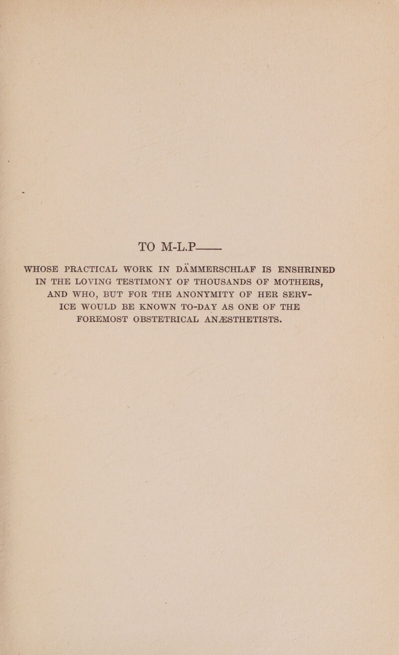 TO M-L.P—— WHOSE PRACTICAL WORK IN DAMMERSCHLAF IS ENSHRINED IN THE LOVING TESTIMONY OF THOUSANDS OF MOTHERS, AND WHO, BUT FOR THE ANONYMITY OF HER SERV- ICE WOULD BE KNOWN TO-DAY AS ONE OF THE FOREMOST OBSTETRICAL ANASTHETISTS.