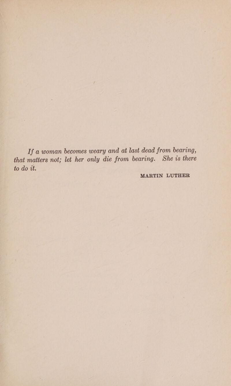 If a woman becomes weary and at last dead from bearing, that matters not; let her only die from bearing. She is there to do it. MARTIN LUTHER