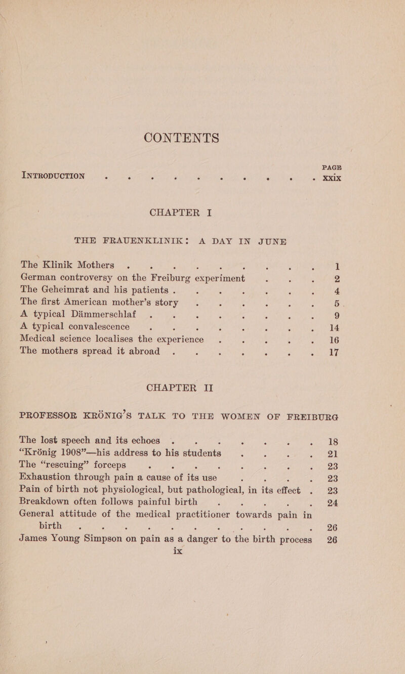 INTRODUCTION ; ‘ ‘ ‘ a “ ‘ 2 : . XXIX CHAPTER I THE FRAUENKLINIK: A DAY IN JUNE The Klinik Mothers . 1 German controversy on the Pisihurg eeiuetnient ‘ 2 The Geheimrat and his patients . : : P : : : &gt; The first American mother’s story 5 A typical Dimmerschlaf 9 A typical convalescence ¢ : - ‘ ; . 414 Medical science localises the denevieh ee : : 3 . 2 OG The mothers spread it abroad . : ; : , ‘ wie, ae CHAPTER II PROFESSOR KRONIG’S TALK TO THE WOMEN OF FREIBURG The lost speech and its echoes . : : : : ie * “Kroénig 1908”—his address to his sbindentti : : ; si ee The “rescuing” forceps : ; : : ; . 23 Exhaustion through pain a cause of its use : = tae Pain of birth not physiological, but pathological, in its effect . a8 Breakdown often follows painful birth : ; ; 24 General attitude of the medical eae tovrned pain in birth, . ; : 26 James Young Paap on pain as a danpe? to as birth padeshe 26