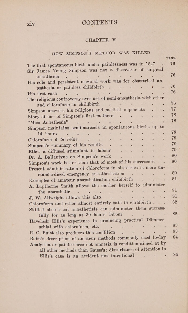 CHAPTER V HOW SIMPSON’S METHOD WAS KILLED The first spontaneous birth under painlessness was in 1847 Sir James Young Simpson was not a discoverer of pee anesthesia His sole and persistent Gua eae was ine Soheretrice an- esthesia or painless childbirth . : : : ‘ His first case The religious paatroversy over use Pat semi- ethene on chee and chloroform in childbirth ; : Simpson answers his religious and medical opponents Story of one of Simpson’s first mothers “Miss Anesthesia” 4 : : Simpson maintains semi-narcosis in RENEE nicthelt up * 14 hours : Chloroform @ la reine Simpson’s summary of his th Ether a diffused stimulant in labour Dr. A. Ballantyne on Simpson’s work ; Simpson’s work better than that of most of his successors Present administration of chloroform in obstetrics is mere un- standardised emergency anesthetisation Examples of amateur anesthetisation childbirth ; A. Lapthorne Smith allows the mother herself to administer the anesthetic J. W. Allwright allows this ni Chloroform and ether almost entirely safe in childbirth . Skilled obstetrical anesthetists can administer them success- fully for as long as 30 hours’ labour Havelock Ellis’s experience in producing crkencen Danone: schlaf with chloroform, etc. : R. C. Buist also produces this condition . 5 Buist’s description of amateur methods commonly Raat “ia Sa Analgesia or painlessness not amnesia is condition aimed at by all other methods than Gauss’s; disturbance of attention in Ellis’s case is an accident not intentional PAGE 76 76 76 76 76 77 78 78 79 79 79 79° 80 80 80 8] 81 81 82 82 83 83 84 84