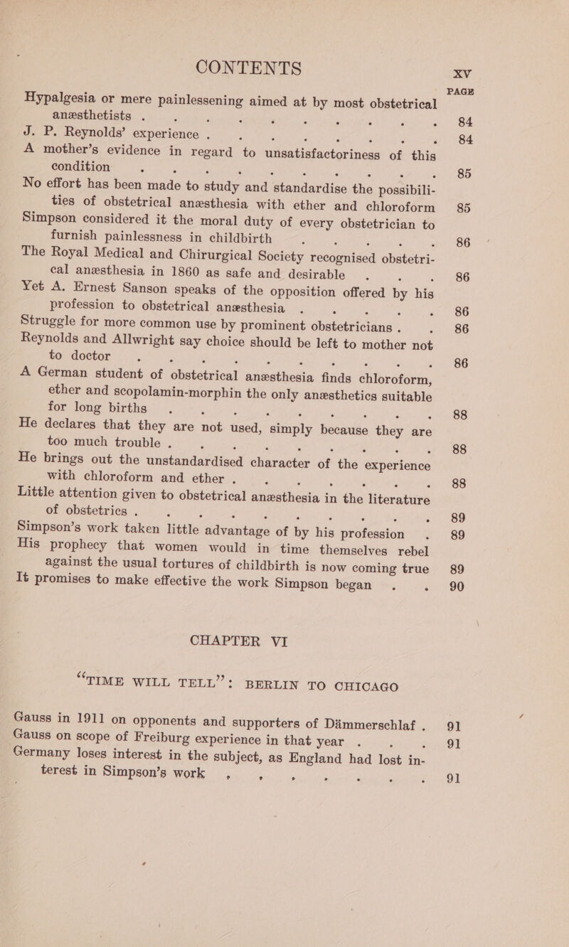 Hypalgesia or mere painlessening aimed at by most obstetrical anesthetists . ‘ J. P. Reynolds’ experience . ; ; ; , ; ‘ A mother’s evidence in regard to unsatisfactoriness of this condition : : ‘ ; ; ‘ ; : : No effort has been made to study and standardise the possibili- ties of obstetrical anesthesia with ether and chloroform Simpson considered it the moral duty of every obstetrician to furnish painlessness in childbirth ; ; ‘ ; The Royal Medical and Chirurgical Society recognised obstetri- cal anesthesia in 1860 as safe and desirable ‘ : Yet A. Ernest Sanson speaks of the opposition offered by his profession to obstetrical anesthesia : : 3 ‘ Struggle for more common use by prominent obstetricians . Reynolds and Allwright say choice should be left to mother not to doctor : - 5 ; . ‘ : : : : A German student of obstetrical anesthesia finds chloroform, ether and scopolamin-morphin the only anesthetics suitable for long births : , : ; ; : , He declares that they are not used, simply because they are too much trouble . ; ‘ ; ‘ , ; : He brings out the unstandardised character of the experience with chloroform and ether . . : : : : Little attention given to obstetrical anesthesia in the literature of obstetrics . : 2 F : : : 3 Simpson’s work taken little advantage of by his profession His prophecy that women would in time themselves rebel against the usual tortures of childbirth is now coming true It promises to make effective the work Simpson began . ° CHAPTER VI “TIME WILL TELL”: BERLIN TO CHICAGO Gauss in 1911 on opponents and supporters of Dimmerschlaf . Gauss on scope of Freiburg experience in that year : Germany loses interest in the subject, as England had lost in- terest in Simpson’s work , ° ° XV PAGE 84 84 85 85 86 86 86 86 86 88 88 88 89 89 89 90 91 91 91