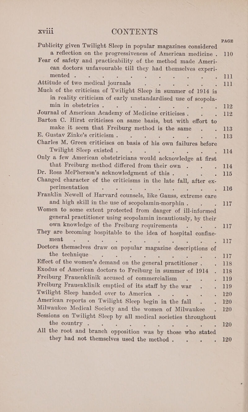 PAGE Publicity given Twilight Sleep in popular magazines considered a reflection on the progressiveness of American medicine . 110 Fear of safety and practicability of the method made Ameri- can doctors unfavourable till they had themselves experi- mented . : : : ; 5 ; : apoe Ni Attitude of two medical ratty 2 11] Much of the criticism of Twilight Sleep in summer of 1914 is in reality criticism of early unstandardised use of scopola- min in obstetrics . &amp; ; s eB Journal of American Academy of Medicine critica : 112 Barton C. Hirst criticises on same basis, but with effort ys make it seem that Freiburg method is the same . eo Lis E. Gustav Zinke’s criticism . é Li3 Charles M. Green criticises on basis of He own Male ators Twilight Sleep existed . : : 114 Only a few American obstetricians would Bricnewiene 8; We that Freiburg method differed from their own . : . 114 Dr. Ross McPherson’s acknowledgment of this . ; 115 Changed character of the criticisms in the late fall, aie ex- perimentation ; “ 116 Franklin Newell of Harare SaRPAnY like Ce aero care and high skill in the use of scopolamin-morphin . : AN) We Women to some extent protected from danger of ill- srforared general practitioner using scopolamin incautiously, by their own knowledge of the Freiburg requirements. 5 117 They are becoming eet to the idea of hospital confines ment. : ‘ iis Doctors None. A on shite magazine descrintinne of the technique : : : eh Effect of the women’s demand on oe Taneral practi ones : SRE: Exodus of American doctors to Freiburg in summer of 1914 . 118 Freiburg Frauenklinik accused of commercialism . ; seul 19 Freiburg Frauenklinik emptied of its staff by the war. &lt;oeL 1 Twilight Sleep handed over to America . ; - 120 American reports on Twilight Sleep begin in hy fall . ue bZO Milwaukee Medical Society and the women of Milwaukee . 120 Sessions on Twilight Sleep by all medical societies throughout the country . 120 All the root and pene Tara ariiny § was ne thors whe feited they had not themselves used the method. . . . 120