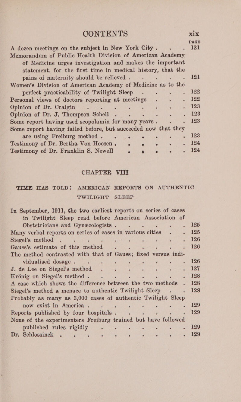 A dozen meetings on the subject in New York City . Memorandum of Public Health Division of American Academy of Medicine urges investigation and makes the important statement, for the first time in medical history, that the pains of maternity should be relieved . Women’s Division of American Academy of Medicine as iS tie perfect practicability of Twilight Sleep Personal views of doctors reporting at meetings Opinion of Dr. Craigin : : : Opinion of Dr. J. Thompson Schell ‘ . Some report having used scopolamin for many years . Some report having failed before, but succeeded now that they are using Freiburg method . . . ° . Testimony of Dr. Bertha Von Hoosen . ° ° ° . . Testimony of Dr. Franklin 8. Newell eee Duet A ‘ CHAPTER VIII TWILIGHT SLEEP In September, 1911, the two earliest reports on series of cases in Twilight Sleep read before American Association of Obstetricians and Gynecologists . Many verbal reports on series of cases in various a ities Siegel’s method Gauss’s estimate of this tethod The method contrasted with that of Eien, fized versus aaa vidualised dosage . J. de Lee on Siegel’s method Krénig on Siegel’s method . A case which shows the difference Balwosh the tHe iothods Siegel’s method a menace to authentic Twilight Sleep Probably as many as 3,000 cases of authentic Twilight Sleep now exist in America . . : ° ° : : Reports published by four hospitals . None of the experimenters Freiburg trained Wie have followed published rules rigidly : : : : Dr, Schlossinckk . . . gene cigar later ON ea Vialage Viet 125 125 126 126 126 127 128 128 128 129 129 129 129