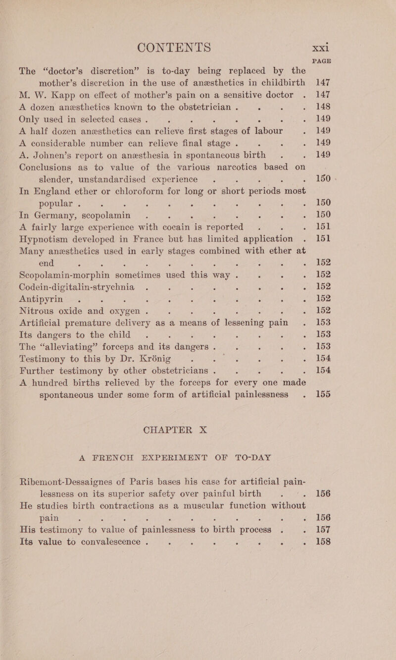 The “doctor’s discretion” is to-day being replaced by the mother’s discretion in the use of anesthetics in childbirth M. W. Kapp on effect of mother’s pain on a sensitive doctor A dozen anesthetics known to the obstetrician . Only used in selected cases . A half dozen anesthetics can relieve first dmek of faba A considerable number can relieve final stage . A. Johnen’s report on anesthesia in spontaneous birth Conclusions as to value of the various narcotics based on slender, unstandardised experience ; In England ether or chloroform for long or shioet ee most popular . : In Germany, scopolamin A fairly large experience with cocain is peed Hypnotism developed in France but has limited application Many anesthetics used in early stages combined with ether at end ; : : ; : : ; : Scopolamin-morphin sometimes used this way . Codein- 5a ae Haag Antipyrin ; Nitrous oxide sick oxygen . 5 : Artificial premature delivery as a means of iessniue pain Its dangers to the child : The “alleviating” forceps and its dager ; Testimony to this by Dr. Kriénig é Further testimony by other obstetricians . : ‘ ; A hundred births relieved by the forceps for every one made spontaneous under some form of artificial painlessness CHAPTER X A FRENCH EXPERIMENT OF TO-DAY Ribemont-Dessaignes of Paris bases his case for artificial pain- lessness on its superior safety over painful birth He studies birth contractions as a muscular function without pain His testimony to vale of adelesandes to birth Beoteds Its value to convalescence . 5 : : ; : ° PAGE 147 147 148 149 149 149 149 150 . 150 150 151 151 152 152 152 152 152 153 153 153 154 154 155 156 156 157 158