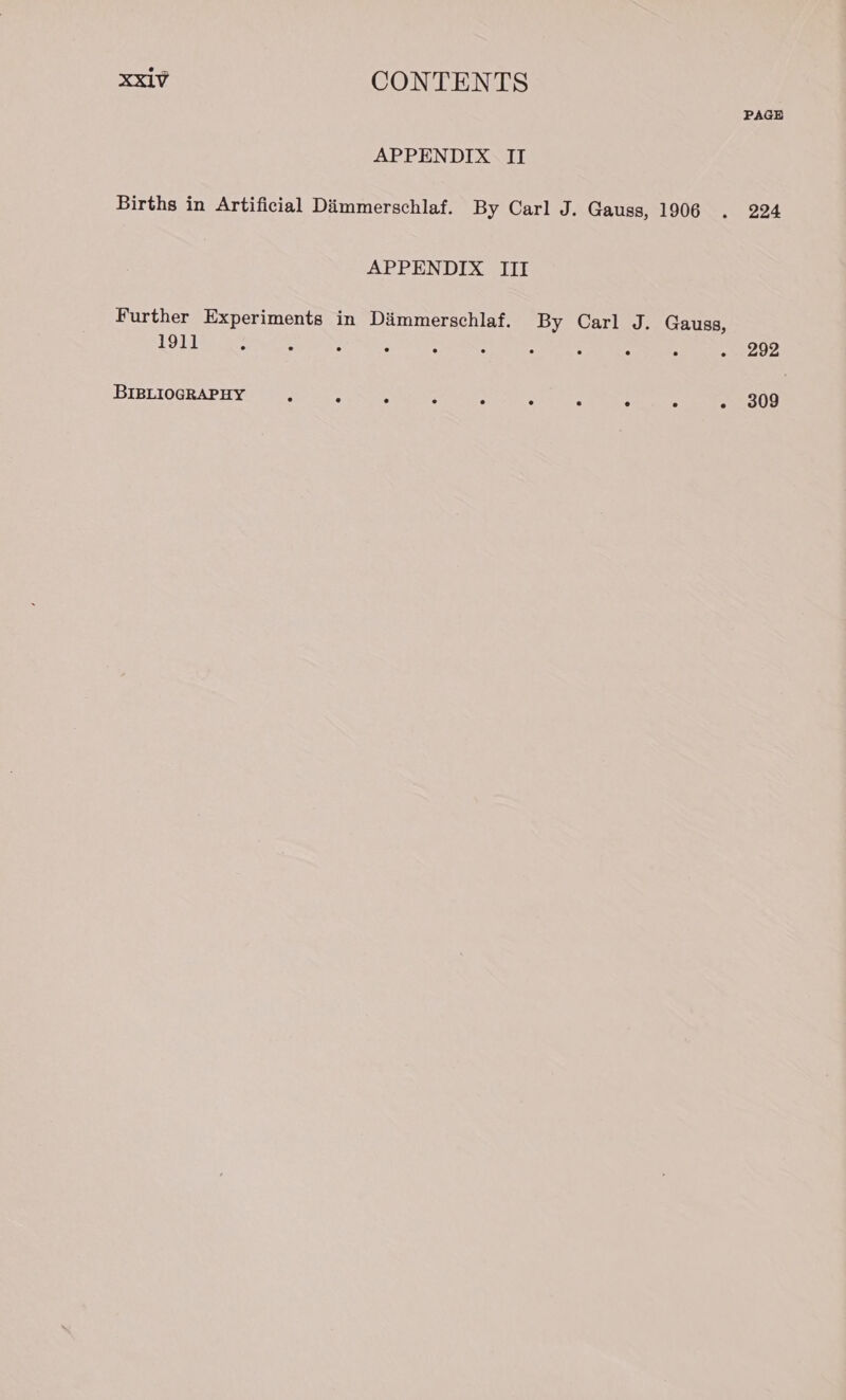 PAGE APPENDIX II Births in Artificial Dimmerschlaf. By Carl J. Gauss, 1906 . 224 APPENDIX III Further Experiments in Dimmerschlaf. By Carl J. Gauss, 1911 ; A ° : : : : ° : eave BIBLIOGRAPHY : : 5 ¥ a ; 4 ; - 309