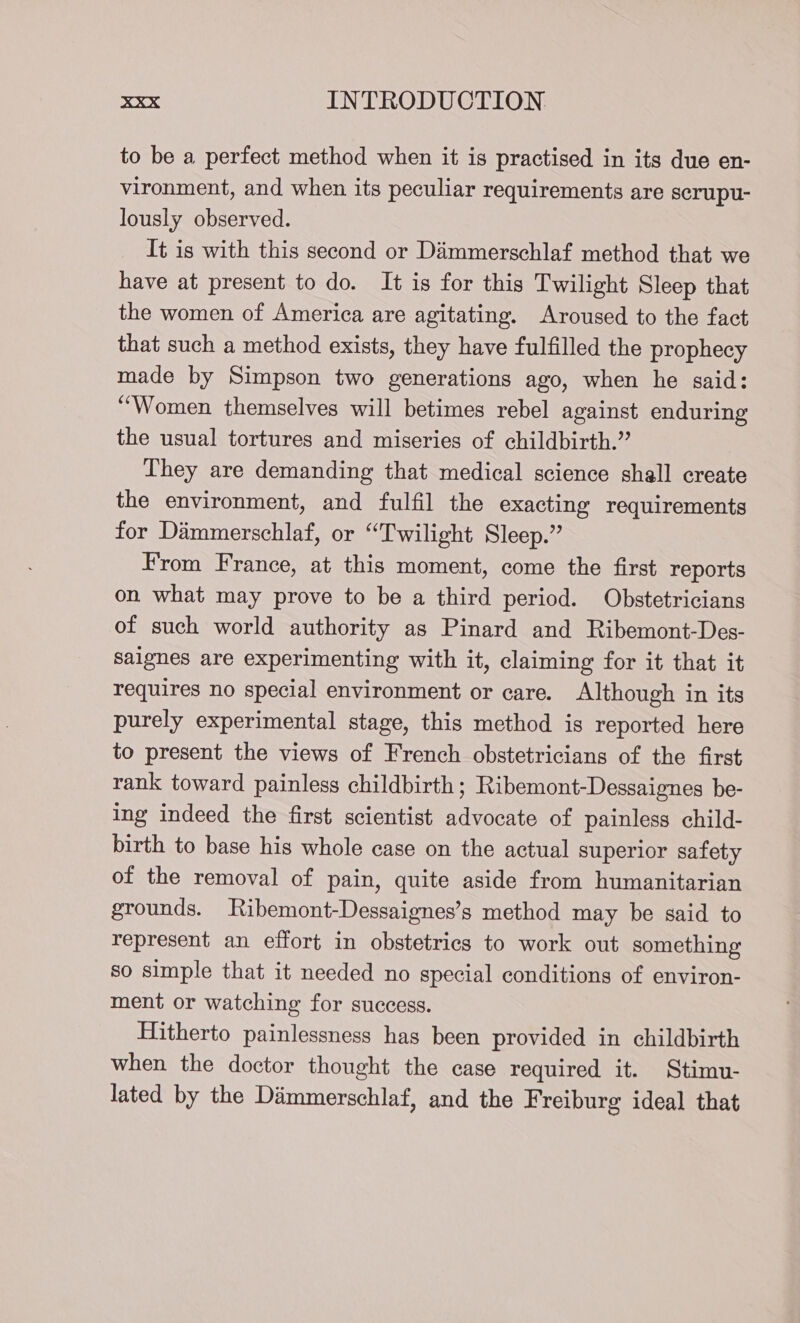 to be a perfect method when it is practised in its due en- vironment, and when its peculiar requirements are scrupu- lously observed. It is with this second or Dammerschlaf method that we have at present to do. It is for this Twilight Sleep that the women of America are agitating. Aroused to the fact that such a method exists, they have fulfilled the prophecy made by Simpson two generations ago, when he said: “Women themselves will betimes rebel against enduring the usual tortures and miseries of childbirth.” They are demanding that medical science shall create the environment, and fulfil the exacting requirements for Dimmerschlaf, or “Twilight Sleep.” From France, at this moment, come the first reports on what may prove to be a third period. Obstetricians of such world authority as Pinard and Ribemont-Des- saignes are experimenting with it, claiming for it that it requires no special environment or care. Although in its purely experimental stage, this method is reported here to present the views of French obstetricians of the first rank toward painless childbirth; Ribemont-Dessaignes be- ing indeed the first scientist advocate of painless child- birth to base his whole case on the actual superior safety of the removal of pain, quite aside from humanitarian grounds. Ribemont-Dessaignes’s method may be said to represent an effort in obstetrics to work out something so simple that it needed no special conditions of environ- ment or watching for success. Hitherto painlessness has been provided in childbirth when the doctor thought the case required it. Stimu- lated by the Dimmerschlaf, and the Freiburg ideal that