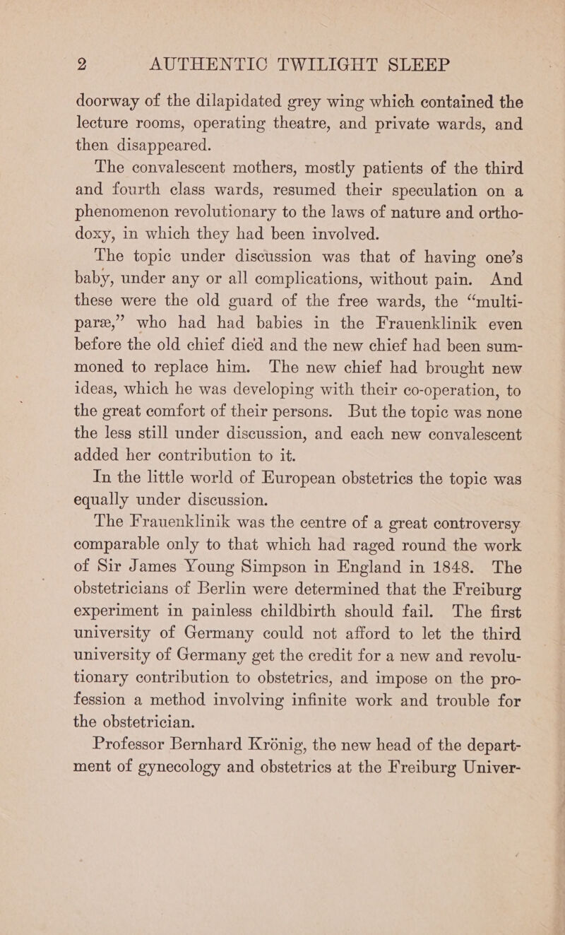 doorway of the dilapidated grey wing which contained the lecture rooms, operating theatre, and private wards, and then disappeared. The convalescent mothers, mostly patients of the third and fourth class wards, resumed their speculation on a phenomenon revolutionary to the laws of nature and ortho- doxy, in which they had been involved. The topic under discussion was that of having one’s baby, under any or all complications, without pain. And these were the old guard of the free wards, the “multi- pare,’ who had had babies in the Frauenklinik even before the old chief died and the new chief had been sum- moned to replace him. The new chief had brought new ideas, which he was developing with their co-operation, to the great comfort of their persons. But the topic was none the less still under discussion, and each new convalescent added her contribution to it. In the little world of European obstetrics the topic was equally under discussion. The Frauenklinik was the centre of a great controversy comparable only to that which had raged round the work of Sir James Young Simpson in England in 1848. The obstetricians of Berlin were determined that the Freiburg experiment in painless childbirth should fail. The first university of Germany could not afford to let the third university of Germany get the credit for a new and revolu- tionary contribution to obstetrics, and impose on the pro- fession a method involving infinite work and trouble for the obstetrician. Professor Bernhard Krénig, the new head of the depart- ment of gynecology and obstetrics at the Freiburg Univer-