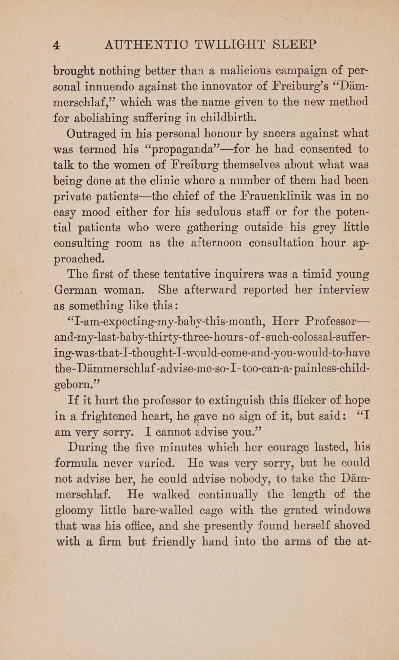 brought nothing better than a malicious campaign of per- sonal innuendo against the innovator of Freiburg’s ‘““Dam- merschlaf,” which was the name given to the new method for abolishing suffering in childbirth. Outraged in his personal honour by sneers against what was termed his “propaganda”—for he had consented to talk to the women of Freiburg themselves about what was being done at the clinic where a number of them had been private patients—the chief of the Frauenklinik was in no easy mood either for his sedulous staff or for the poten- tial patients who were gathering outside his grey little consulting room as the afternoon consultation hour ap- proached. The first of these tentative inquirers was a timid young German woman. She afterward reported her interview as something like this: “T-am-expecting-my-baby-this-month, Herr Professor— and-my-last-baby-thirty-three-hours-of-such-colossal-suffer- ing-was-that-I-thought-I-would-come-and-you-would-to-have the- Dammerschlaf -advise-me-so-1-too-can-a- painless-child- geborn.” If it hurt the professor to extinguish this flicker of hope in a frightened heart, he gave no sign of it, but said: “I am very sorry. I cannot advise you.” During the five minutes which her courage lasted, his formula never varied. He was very sorry, but he could not advise her, he could advise nobody, to take the Dam- merschlaf. He walked continually the length of the gloomy little bare-walled cage with the grated windows that was his office, and she presently found herself shoved with a firm but friendly hand into the arms of the at-