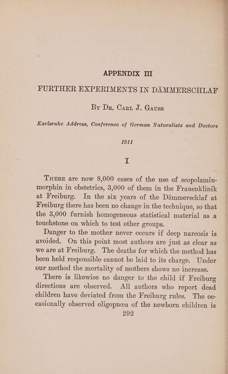 FURTHER EXPERIMENTS IN DAMMERSCHLAF By Dr. Cart J. Gauss Karlsruhe Address, Conference of German Naturalists and Doctors 1911 I Tuxre are now 8,000 cases of the use of scopolamin- morphin in obstetrics, 3,000 of them in the Frauenklinik at Freiburg. In the six years of the Dammerschlaf at Freiburg there has been no change in the technique, so that the 3,000 furnish homogeneous statistical material as a touchstone on which to test other groups. Danger to the mother never occurs if deep narcosis is avoided. On this point most authors are just as clear as we are at Freiburg. The deaths for which the method has been held responsible cannot be laid to its charge. Under our method the mortality of mothers shows no increase. There is likewise no danger to the child if Freiburg directions are observed. All authors who report dead children have deviated from the Freiburg rules. The oc- casionally observed oligopneea of the newborn children igs