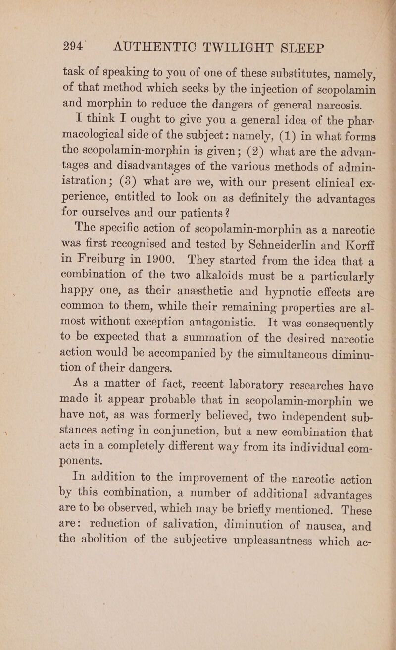 of that method which seeks by the injection of scopolamin and morphin to reduce the dangers of general narcosis. I think I ought to give you a general idea of the phar. macological side of the subject: namely, (1) in what forms the scopolamin-morphin is given; (2) what are the advan- tages and disadvantages of the various methods of admin- istration; (3) what are we, with our present clinical ex- perience, entitled to look on as definitely the advantages for ourselves and our patients 2 The specific action of scopolamin-morphin as a narcotic was first recognised and tested by Schneiderlin and Korff in Freiburg in 1900. They started from the idea that a combination of the two alkaloids must be a particularly happy one, as their anesthetic and hypnotic effects are common to them, while their remaining properties are al- most without exception antagonistic. It was consequently to be expected that a summation of the desired narcotic action would be accompanied by the simultaneous diminu- tion of their dangers. As a matter of fact, recent laboratory researches have have not, as was formerly believed, two independent sub- stances acting in conjunction, but a new combination that acts in a completely different way from its individual com- ponents. In addition to the improvement of the narcotic action by this combination, a number of additional advantages are to be observed, which may be briefly mentioned. These are: reduction of salivation, diminution of nausea, and the abolition of the subjective unpleasantness which ac-