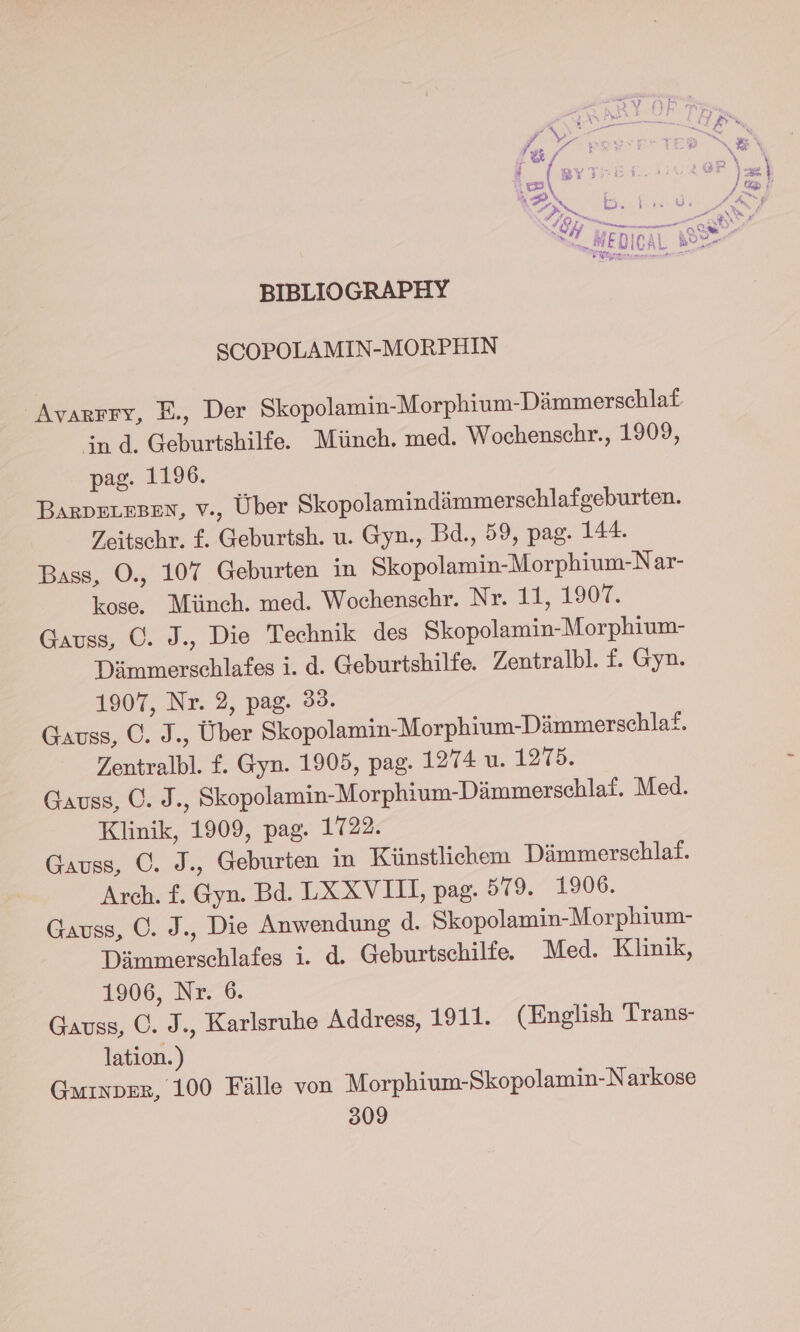 SCOPOLAMIN-MORPHIN Avarrry, E., Der Skopolamin-Morphium-Dimmerschlaf in d. Geburtshilfe. Miinch. med. Wochenschr., 1909, pag. 1196. BarDeLEsBen, v., Uber Skopolamindimmerschlafgeburten. Zeitschr. ¢. Geburtsh. u. Gyn., Bd., 59, pag. 144. Bass, O., 107 Geburten in Skopolamin-Morphium-Nar- kose. Miinch. med. Wochenschr. Nr. 11, 1907. Gauss, C. J., Die Technik des Skopolamin-Morphium- Diimmerschlafes i. d. Geburtshilfe. Zentralbl. f. Gyn. 1907, Nr. 2, pag. 33. Gauss, C. J., Uber Skopolamin-Morphium-Dimmerschlat. Zentralbl. f. Gyn. 1905, pag. 1274 u. 1275. Gauss, O. J., Skopolamin-Morphium-Dimmerschlat. Med. Klinik, 1909, pag. 1722. Gauss, C. J., Geburten in Kiinstlichem Dimmerschlaf. Arch. f. Gyn. Bd. LX XVIII, pag. 579. 1906. Gauss, O. J., Die Anwendung d. Skopolamin-Morphium- Dimmerschlafes i. d. Geburtschilfe. Med. Klinik, 1906, Nr. 6. Gauss, C. J., Karlsruhe Address, 1911. (English Trans- lation. ) Guinper, 100 Falle von Morphium-Skopolamin-Narkose