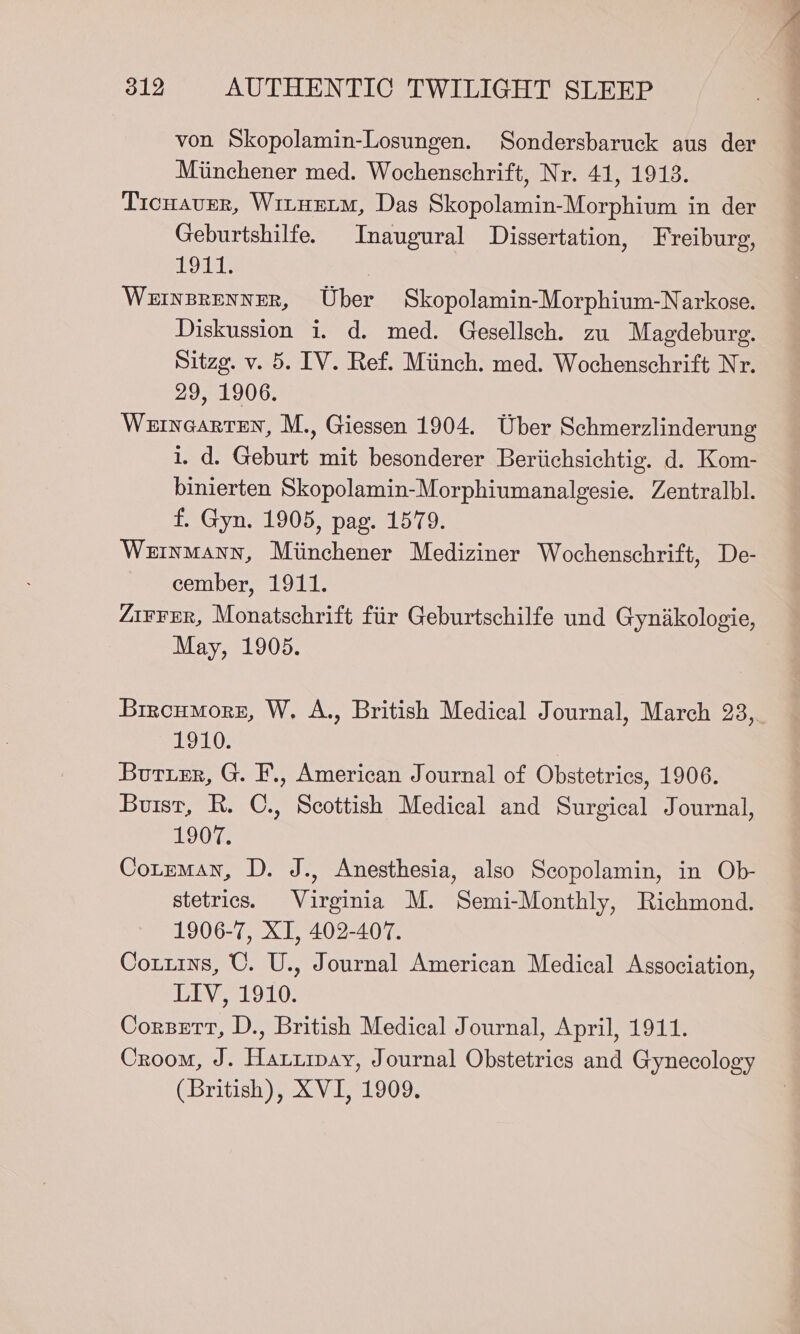 von Skopolamin-Losungen. Sondersbaruck aus der Miinchener med. Wochenschrift, Nr. 41, 1913. Ticnaver, Wituetm, Das Skopolamin-Morphium in der Geburtshilfe. Inaugural Dissertation, Freiburg, 1911. | Wernsrenner, Uber Skopolamin-Morphium-Narkose. Diskussion i. d. med. Gesellsch. zu Magdeburg. Sitzg. v. 5. IV. Ref. Miinch. med. Wochenschrift Nr. 29, 1906. Wernearten, M., Giessen 1904. Uber Schmerzlinderung 1. d. Geburt mit besonderer Beriichsichtig. d. Kom- binierten Skopolamin-Morphiumanalgesie. Zentralbl. f. Gyn. 1905, pag. 1579. Weinmann, Miinchener Mediziner Wochenschrift, De- cember, 1911. Z1¥¥FEr, Monatschrift fiir Geburtschilfe und Gynikologie, May, 1905. Brroumorz, W. A., British Medical Journal, March 23,. 1910. Burrer, G. F., American Journal of Obstetrics, 1906. Buist, R. C., Scottish Medical and Surgical Journal, L0G Cotmman, D. J., Anesthesia, also Scopolamin, in Ob- stetrics. Virginia M. Semi-Monthly, Richmond. 1906-7, XI, 402-407. Cotuins, C. U., Journal American Medical Association, eo 1G: Corzett, D., British Medical Journal, April, 1911. Croom, J. Haruipay, Journal Obstetrics and Gynecology (British), XVI, 1909.