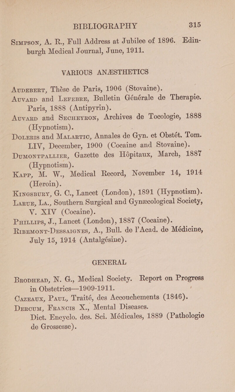 Srupgon, A. R., Full Address at Jubilee of 1896. Edin- burgh Medical Journal, June, 1911. VARIOUS ANASTHETICS AvprEsert, Thése de Paris, 1906 (Stovaine). Avvarp and Leresre, Bulletin Générale de Therapie. Paris, 1888 (Antipyrin). Avuvarp and Sxcuryron, Archives de Tocologie, 1888 (Hypnotism). Doteris and Marartic, Annales de Gyn. et Obstét. Tom. LIV, December, 1900 (Cocaine and Stovaine). Dumonrpatiier, Gazette des Hépitaux, March, 1887 (Hypnotism). Karp, M. W., Medical Record, November 14, 1914 (Heroin). Kryessury, G. C., Lancet (London), 1891 (Hypnotism). Larus, La., Bacthern Surgical and Gynecological Society, V. XIV (Cocaine). Puruuies, J., Lancet (London), 1887 (Cocaine). es a A., Bull. de PAcad. de Médicine, July 15, 1914 EE a GENERAL Bropugap, N. G., Medical Society. Report on Pages in Bienes —1000- 1944, Caznaux, Paut, Traité, des Accouchements (1846). Dercum, Francis X., Mental Diseases. Dict. Encyclo. des. Sci. Médicales, 1889 (Pathologie de Grossesse).