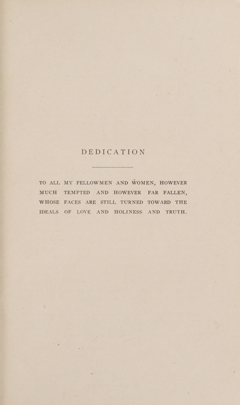 DIEDLCA T Lon TO ALL MY FELLOWMEN AND WOMEN, HOWEVER MUCH TEMPTED AND HOWEVER FAR FALLEN, WHOSE FACES ARE STILL TURNED TOWARD THE IDEALS OF LOVE AND HOLINESS AND TRUTH.