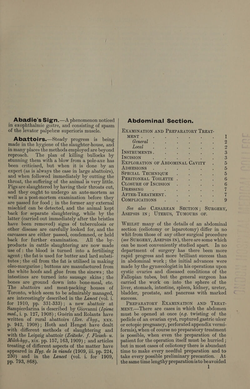 Abadie’s Sign.—A phenomenon noticed in exophthalmic goitre, and consisting of spasm of the levator palpebre superioris muscle. Abattoirs.—Steady progress is being made in the hygiene of the slaughter-house, and in many places the methods employed are beyond reproach. The plan of killing bullocks by stunning them with a blow from a pole-axe has been criticised, but when it is done by an expert (as is always the case in large abattoirs), and when followed immediately by cutting the throat, the suffering of the animal is very little. Pigs are slaughtered by having their throats cut, and they ought to undergo an ante-mortem as well as a post-mortem examination before they are passed for food ; in the former any external mischief can be detected, and the animal kept back for separate slaughtering, while by the latter (carried out immediately after the bristles have been removed) signs of tuberculosis or other disease are carefully looked for, and the carcasses are either passed, condemned, or held back for further examination. All the by- products in cattle slaughtering are now made use of : the blood is turned into a fertilising agent ; the fatis used for butter and lard substi- tutes ; the oil from the fat is utilised in making oleo-margarine ; buttons are manufactured from the white hoofs and glue from the sinews; the intestines are turned into sausage skins; the bones are ground down into bone-meal, ete. The abattoirs and meat-packing houses of Toronto, which seem to be admirably managed, are interestingly described in the Lancet (vol. i. for 1910, pp. 331-333); a new abattoir at Sampierdarina is described by Giovanni (giene mod., i. p. 127, 1908) ; Guérin and Rolants have written of rural abattoirs (Rev. @hyg., xxx. p- 942, 1908); Hoth and Hengst have dealt with different methods of slaughtering and with the Leipzig abattoir (Zeitschr. f. Fleisch- u. Milch-hyg., xix. pp. 157, 163, 1909) ; and articles treating of different aspects of the matter have appeared in Hyg. de la viande (1909, iii. pp. 224, 230) and in the Lancet (vol. i. for 1909, pp. 793, 868). Abdominal Section. EXAMINATION AND PREPARATORY TREAT- MENT . : . ; General Local INSTRUMENTS. INCISION . : ; : EXPLORATION OF ABDOMINAL CAVITY ADHESIONS SPECIAL TECHNIQUE PERITONEAL TOILETTE . CLOSURE OF INCISION DRESSING , AFTER-TREATMENT. COMPLICATIONS OTIS OOS Ww Wb We See also CMSAREAN SECTION; SURGERY, ASEPSIS IN; UTERUS, TUMOURS OF. WHILST many of the details of an abdominal section (celiotomy or laparotomy) differ in no whit from those of any other surgical procedure (see SURGERY, ASEPSIS IN), there are some which can be most conveniently studied apart. In no department of surgery has there been more rapid progress and more brilliant success than in abdominal work; the initial advances were made by the gynecologist in his operations upon cystic ovaries and diseased conditions of the Fallopian tubes, but the general surgeon has carried the work on into the sphere of the liver, stomach, intestine, spleen, kidney, ureter, bladder, prostate, and pancreas with marked success. PREPARATORY EXAMINATION AND TREAT-— MENT.—There are cases in which the abdomen must be opened at once (e.g. twisting of the pedicle of an ovarian cyst, ruptured gastric ulcer or ectopic pregnancy, perforated appendix vermi- formis), when of course no preparatory treatment is possible, when even the preparation of the patient for the operation itself must be hurried ; but in most cases of celiotomy there is abundant time to make every needful preparation and to take every possible preliminary precaution. At the same time lengthy preparationisto beavoided