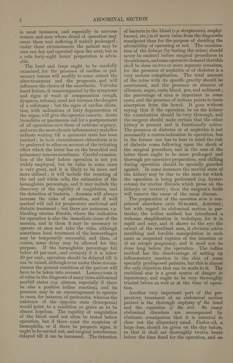 in most instances, and especially in nervous women and men whose dread of operation may cause them real suffering if unduly prolonged ; under these circumstances the patient may be seen one day and operated upon the next, but as a rule forty-eight hours’ preparation is advis- able. The heart and lungs ought to be carefully examined, for the presence of cardiac or pul- monary lesions will modify to some extent the after-treatment and the prognosis, and will influence the choice of the anesthetic. Valvular heart lesions, if unaccompanied by the symptoms and signs of want of compensation (cough, dyspneea, cedema), need not increase the dangers of a celiotomy ; but the signs of cardiac dilata- tion, with indications of fatty degeneration of the organ, will give the operator concern. Acute bronchitis or pneumonia call for a postponement of all operations save those of extreme urgency, and even the more chronic inflammatory maladies indicate waiting till a quiescent state has been reached ; in both circumstances chloroform is to be preferred to ether on account of the irritating effect which the latter has on the bronchial and pulmonary mucous membrane. Careful examina- tion of the blood before operation is not yet widely employed, but its value in some cases is very great, and it is likely to be more and more utilised ; it will include the counting of the red and white cells, the estimation of the hemoglobin percentage, and it may include the discovery of the rapidity of coagulation, and the detection of bacteria. Anemia will always increase the risks of operation, and if well marked will call for preparatory medicinal and dietetic treatment ; but there are instances, e.g. bleeding uterine fibroids, where the indication for operation is also the immediate cause of the anemia, and in them it may be necessary to operate at once and take the risks, although sometimes local treatment of the hemorrhages may be temporarily successful, and then, of course, some delay may be allowed for this purpose. If the hemoglobin percentage fall below 40 per cent., and certainly if it is below 30 per cent., operation should be delayed till it can be raised, although even under these circum- stances the general condition of the patient will have to be taken into account. Leucocytosis is of value in the diagnosis of many intra-abdominal morbid states (eg. abscess, especially if there be also a positive iodine reaction), and its presence may be an encouragement to operate in cases, for instance, of peritonitis, whereas the existence of the opposite state (leucopenia) would point to a condition so grave as to be almost hopeless. The rapidity of coagulation of the blood need not often be tested before operation, but if there exist the suspicion of hemophilia, or if there be purpuric signs, it ought to be carried out, and surgical interference delayed till it can be increased. The detection of bacteria in the blood (e.g. streptococci, staphy- lococci, etc.) is of more value from the diagnostic standpoint than for the purpose of deciding the advisability of operating or not. The examina- tion of the kidneys (by testing the urine) should never be omitted before surgical procedures in theabdomen, and some operators demand thatthis shall be done on two or more separate occasions, for the presence of nephritis or of diabetes is a very serious complication. The total amount of the urine with its specific gravity should be ascertained, and the presence or absence of albumen, sugar, casts, blood, pus, and sediment ; the percentage of urea is important in some cases, and the presence of indican points to toxic absorption from the bowel. It goes without saying that if the operation be on the kidney the examination should be very thorough, and the surgeon should make certain that the other kidney is present and is functionally active. The presence of diabetes or of nephritis is not necessarily a contra-indication to operation, but in the former one has to bear in mind the risk of diabetic coma following upon the shock of the surgical procedure, and in the case of the latter there ought to be more prolonged and thorough pre-operative preparation, and chilling during operation should be specially guarded against. In some instances the morbid state of the kidney may be due to the state for which the operation is being performed (e.g. hyster- ectomy for uterine fibroids which press on the kidneys or ureters); then the surgeon’s knife will remove the cause of the renal disease. The preparation of the operation area is con- sidered elsewhere (vide SURGERY, ASEPSIS) ; but with regard to abdominal section in par- ticular, the iodine method has introduced a welcome simplification in technique, for it is rapid and easy, and it shows to the eye the extent of the sterilised area, it obviates active scrubbing and forcible manipulation in such cases as suspected rupture of the intestine or of an ectopic pregnancy, and it need not be done long before the operation. The iodine method has the disadvantage of setting up inflammatory reaction in the skin of some specially predisposed patients, but this is almost the only objection that can be made toit. The umbilical scar is a great source of danger in laparotomy, and ought to be very thoroughly treated before as well as at the time of opera- tion. Another very important part of the pre- paratory treatment of an abdominal section patient is the thorough emptying of the bowel and the regulation of the diet. So many abdominal disorders are accompanied by obstinate constipation that it is essential to clear out the alimentary canal. Castor-oil, a large dose, should be given on the day before, so that it shall act thoroughly twelve hours before the time fixed for the operation, and on