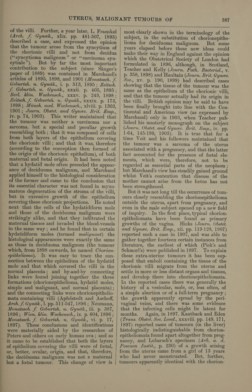 : of the villi. Further, a year later, L. Fraenkel (Arch. f. Gynek. xlix. pp. 481-507, 1895) described a case, and expressed the opinion that the tumour arose from the syncytium of the chorionic villi and not from decidua (“‘syncytioma malignum” or “carcinoma syn- cytiale”). But by far the most important contribution to the subject (since Singer’s paper of 1889) was contained in Marchand’s articles of 1895, 1898, and 1901 (Monatssch. Vf Geburtsh. wu. Gyndk., i. p. 513, 1895; Zeitsch. J. Geburish, u. Gynik., xxxii. p. 405, 1895; Berl. klin. Wochensch., xxxv. p. 249, 1898; Zertsch. f. Geburtsh. u. Gyndk., xxxix. p. 173, 1898 ; Miinch. med. Wochensch., xlviii. p. 1303, 1901; Journ. Obstet. and Gynec. Brit. Emp., iv. p. 74, 1903). This writer maintained that the tumour was neither a carcinoma nor a sarcoma, but a special and peculiar growth resembling both ; that it was composed of cells from both layers of the epithelium covering the chorionic villi; and that it was, therefore (according to the conception then formed of the origin of the chorionic epithelium), of both maternal and feetal origin. It had been noted that a hydatid mole often preceded the appear- ance of deciduoma malignum, and Marchand applied himself to the histological consideration of the former and came to the conclusion that its essential character was not found in myxo- matous degeneration of the stroma of the villi, but in excessive growth of the epithelium covering these chorionic projections. He noted next that the cells of the hydatidiform mole and those of the deciduoma malignum were strikingly alike, and that they infiltrated the maternal tissues and invaded the blood-vessels in the same way ; and he found that in certain hydatidiform moles (termed malignant) the histological appearances were exactly the same as those in deciduoma malignum (the tumour which, from 1898 onwards, he named Chorion- epithelioma). It was easy to trace the con- nection between the epithelium of the hydatid mole and that which covered the villi in the normal placenta; and by-and-by connecting links were found joining together the three formations (chorionepithelioma, hydatid moles, simple and malignant, and normal placenta) ; and the connecting links were chorionepithelio- mata containing villi (Apfelstedt and Aschoff, Arch. f. Gyndk., |. pp. 511-547, 1896 ; Neumann, Monatssch. f. Geburtsh. u. Gyndk., ii. p. 387, 1896; Wren. klin. Wochensch., ix. p. 604, 1896 ; Monatssch. f. Geburtsh. u. Gyndk., vi. p. 17, 1897). ‘These conclusions and identifications were materially aided by the researches of Peters and others on early human ova; and so of epithelium covering the villi were of foetal, or, better, ovular, origin, and that, therefore, the deciduoma malignum was not a maternal but a foetal tumour. This change of view is most clearly shown in the terminology of the subject, in the substitution of chorionepithe- lioma for deciduoma malignum. But some years elapsed before these new ideas could make their way in England against the opinion which the Obstetrical Society of London had formulated in 1896, although, in Scotland, Teacher and Kelly (Jowrn. Path. Bacteriol., v. p- 358, 1898) and Haultain (Jowrn. Brit. Gynec. Soc., xv. p. 190, 1899) had described cases showing that the tissue of the tumour was the same as the epithelium of the chorionic villi, and that the tumour actually had its origin in the villi. British opinion may be said to have been finally brought into line with the Con- tinental and American view (as expressed by Marchand) only in 1903, when Teacher pub- lished his masterly monograph on the subject (Journ. Obstet. and Gynec. Brit. Kmp., iv. pp. 1-64, 145-199, 1903). It is true that for a time Veit and his followers maintained that the tumour was a sarcoma of the uterus associated with a pregnancy, and that the latter fact accounted for the presence of fcetal ele- ments, which were, therefore, not to be regarded as essential parts of the neoplasm ; but Marchand’s view has steadily gained ground whilst Veit’s contention that disease of the mother cannot arise from the fetus has not been strengthened. But it was not long till the occurrence of tum- ours closely resembling the chorionepithelioma outside the uterus, apart from pregnancy, and even in the male subject opened up a new field of inquiry. In the first place, typical chorion- epitheliomata have been found as primary growths of the vagina. Hicks (Jowrn. Obstet. and Gynec, Brit. Hmp., xii. pp. 119-129, 1907) reported such a case in 1907, and was able to gather together fourteen certain instances from literature, the earliest of which (Pick’s and Schmorl’s) were published in 1897. To explain these extra-uterine tumours it has been sup- posed that emboli containing the tissue of the chorionic villi migrate from the uterus and settle in more or less distant organs and tissues, and develop there into chorionepitheliomata. In the reported cases there was generally the history of a vesicular, mole, or, less often, of a simple abortion or of a full-term pregnancy ; the growth apparently spread by the _ peri- vaginal veins, and there was some evidence that the infecting cells might lie latent for months. Again, in 1897, Kanthack and Eden (Trans. Obstet. Soc. Lond., xxxviii. pp. 149, 171, 1897) reported cases of tumours (in the liver) histologically indistinguishable from chorion- epitheliomata found apart altogether from preg- nancy, and Lubarsch’s specimen (Arb. a. d. Posenen Instit., p. 230) of a growth arising from the uterus came from a girl of 13 years who had never menstruated. But, further, tumours apparently identical with the chorion-