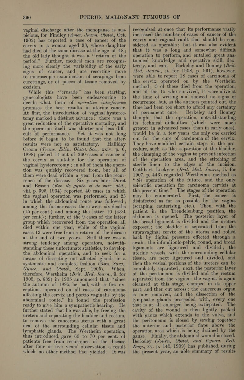 vaginal discharge after the menopause is sus- picious, for Findley (Amer. Journ. Obstet., Oct. 1902) has reported a case of cancer of the cervix in a woman aged 93, whose daughter had died of the same disease at the age of 48 ; the old lady thought it was a “return of the period.” Further, medical men are recognis- ing more clearly the variability of the early signs of cancer, and are resorting more to microscopic examination of scrapings from curettings, or of pieces of tissue removed by excision. While this ‘‘crusade” has been starting, gynecologists have been endeavouring to decide what form of operative interference promises the best results in uterine cancer. At first, the introduction of vaginal hysterec- tomy marked a distinct advance: there was a great reduction of the operative mortality, and the operation itself was shorter and less diffi- cult of performance. Yet it was not lon before it began to be found that the after- results were not so satisfactory. Halliday Croom (7rans. Edin, Obstet. Soc., xxiv. p. 6, 1898) picked 14 out of 260 cases of cancer of the cervix as suitable for the operation of vaginal hysterectomy ; in all of them the opera- tion was quickly recovered from, but all of them were dead within a year from the recur- rence of the disease. Six years later Duret and Besson (Rev. de gynéc. et de chir. abd., viii. p. 395, 1904) reported 40 cases in which the vaginal operation was performed, and 23 in which the abdominal route was followed ; among the former cases there were six deaths (15 per cent.), and among the latter 10 (43:4 per cent.) ; further, of the 9 cases of the latter group which recovered from the operation, all died within one year, while of the vaginal cases 13 were free from a return of the disease at the end of two years. Still there was a strong tendency among operators, notwith- standing these unfortunate statistics, to develop the abdominal operation, and to seek for a means of dissecting out affected glands in a systematic and complete fashion (Ries, Swrg., Gynec., and Obstet., Sept. 1905). When, therefore, Wertheim (Brit. Med. Jowrn., ii. for 1905, p. 689) in 1905 announced that “since the autumn of 1895, he had, with a few ex- ceptions, operated on all cases of carcinoma affecting the cervix and portio vaginalis by the abdominal route,” he found the profession ready to give him a sympathetic hearing. He further stated that he was able, by freeing the ureters and separating the bladder and rectum, to remove the cancerous uterus with a great deal of the surrounding cellular tissue and lymphatic glands. The Wertheim operation, thus introduced, gave 60 to 70 per cent. of patients free from recurrence of the disease after four or five years’ observation, a result which no other method had yielded. It was increased the number of cases of cancer of the sidered as operable; but it was also evident that it was a long and somewhat difficult operation to perform, and entailed great ana- tomical knowledge and operative skill, dex- terity, and care. Berkeley and Bonney (Brit. Med. Journ., ii. for 1908, p. 961), however, the cervix operated on by the Wertheim method; 3 of these died from the operation, and of the 15 who survived, 14 were alive at, the time of writing and showed no signs of recurrence, but, as the authors pointed out, the time had been too short to afford any certainty of permanent cure. Berkeley and Bonney thought that the operation, notwithstanding its technical difficulties (which were much greater in advanced cases than in early ones), would be in a few years the only one carried out for the cure of carcinoma of the cervix. They have modified certain steps in the pro- cedure, such as the separation of the bladder, the clamping of the vagina to prevent infection of the operation area, and the stitching of sterile linen to the edges of the incision. Cuthbert Lockyer (Brit. Med. Jowrn., ii. for 1907, p. 443) regarded Wertheim’s method as “the operation of the future, and the only scientific operation for carcinoma cervicis at the present time.” The stages of the operation may be enumerated. First, the cancer is disinfected as far as possible by the vagina (scraping, cauterising, etc.). Then, with the patient in the Trendelenburg position, the abdomen is opened. The posterior layer of the broad ligament is divided and the ureters exposed ; the bladder is separated from the supravaginal cervix of the uterus and rolled back by digital pressure effected through a swab ; the infundibulo-pelvic, round, and broad ligaments are ligatured and divided; the uterine vessels, with the surrounding cellular tissue, are next ligatured and divided, and then the vesical portions of the ureters can be completely separated ; next, the posterior layer of the peritoneum is divided and the rectum separated from the vagina; the vagina is again cleansed at this stage, clamped in its upper part, and then cut across ; the cancerous organ is now removed, and the dissection of the lymphatic glands proceeded with, every one that is at all enlarged being extirpated. The cavity of the wound is then lightly packed with gauze which extends to the vulva, and the peritoneum is closed by sewing together the anterior and posterior flaps above the operation area which is being drained by the gauze. Finally, the abdominal wound is closed. Berkeley (Journ. Obstet. and Gynec. Brit. Emp., xv. p. 145, 1909) has published, during the present year, an able summary of results =. ee an oe ee ee