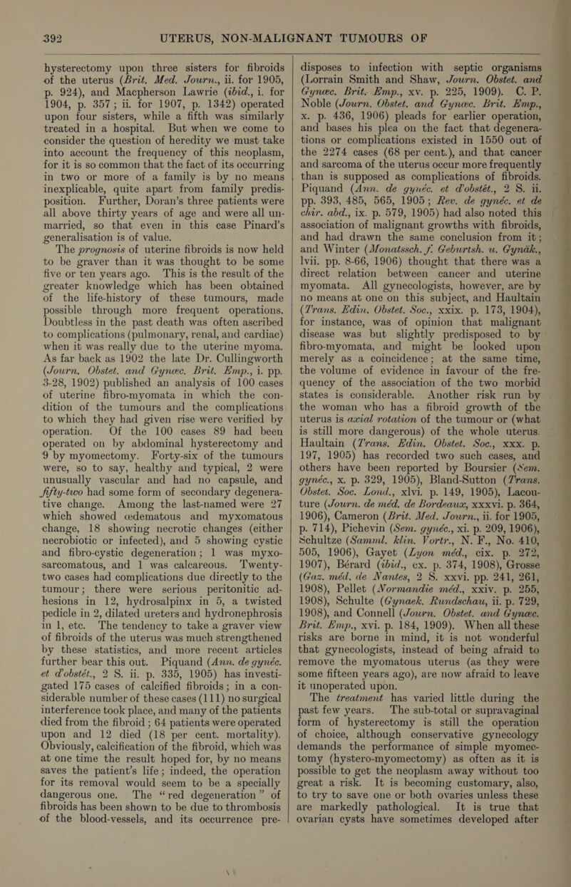 hysterectomy upon three sisters for fibroids of the uterus (Brit. Med. Journ., ii. for 1905, p. 924), and Macpherson Lawrie (ibid., i. for 1904, p. 357; ii. for 1907, p. 1342) operated upon four sisters, while a fifth was similarly treated in a hospital. But when we come to consider the question of heredity we must take into account the frequency of this neoplasm, for it is so common that the fact of its occurring in two or more of a family is by no means inexplicable, quite apart from family predis- position. Further, Doran’s three patients were all above thirty years of age and were all un- married, so that even in this case Pinard’s generalisation is of value. to be graver than it was thought to be some five or ten years ago. This is the result of the greater knowledge which has been obtained of the life-history of these tumours, made possible through more frequent operations. Doubtless in the past death was often ascribed to complications (pulmonary, renal, and cardiac) when it was really due to the uterine myoma. As far back as 1902 the late Dr. Cullingworth (Journ. Obstet. and Gynec. Brit. Emp., 1. pp. 3-28, 1902) published an analysis of 100 cases of uterine fibro-myomata in which the con- dition of the tumours and the complications to which they had given rise were verified by operation. Of the 100 cases 89 had been operated on by abdominal hysterectomy and 9 by myomectomy. Forty-six of the tumours were, so to say, healthy and typical, 2 were unusually vascular and had no capsule, and Jifty-two had some form of secondary degenera- tive change. Among the last-named were 27 which showed cedematous and myxomatous change, 18 showing necrotic changes (either necrobiotic or infected), and 5 showing cystic and fibro-cystic degeneration; 1 was myxo- sarcomatous, and 1 was calcareous. ‘Twenty- two cases had complications due directly to the tumour; there were serious peritonitic ad- hesions in 12, hydrosalpinx in 5, a twisted pedicle in 2, dilated ureters and hydronephrosis in 1, etc. The tendency to take a graver view of fibroids of the uterus was much strengthened by these statistics, and more recent articles further bear this out. Piquand (Ann. de gynéc. et Pobstét., 2 8. ii. p. 335, 1905) has investi- gated 175 cases of calcified fibroids; in a con- siderable number of these cases (111) no surgical interference took place, and many of the patients died from the fibroid ; 64 patients were operated upon and 12 died (18 per cent. mortality). Obviously, calcification of the fibroid, which was at one time the result hoped for, by no means saves the patient’s life; indeed, the operation for its removal would seem to be a specially dangerous one. The “red degeneration” of fibroids has been shown to be due to thrombosis of the blood-vessels, and its occurrence pre- disposes to infection with septic organisms (Lorrain Smith and Shaw, Journ. Obstet. and Gynec. Brit. Hmp., xv. p. 225, 1909). C. P. Noble (Journ. Obstet. and Gynec. Brit. Emp., x. p. 436, 1906) pleads for earlier operation, and bases his plea on the fact that degenera- tions or complications existed in 1550 out of the 2274 cases (68 per cent.), and that cancer and sarcoma of the uterus occur more frequently than is supposed as complications of fibroids. Piquand (Ann. de gynéc. et Wobstét., 2 S. ii. pp. 393, 485, 565, 1905; Rev. de gynéc. et de chir. abd., ix. p. 579, 1905) had also noted this association of malignant growths with fibroids, and had drawn the same conclusion from it; lvii. pp. 8-66, 1906) thought that there was a direct relation between cancer and uterine myomata. All gynecologists, however, are by no means at one on this subject, and Haultain (Trans. Edin. Obstet. Soc., xxix. p. 173, 1904), for instance, was of opinion that malignant disease was but slightly predisposed to by fibro-myomata, and might be looked upon merely as a coincidence; at the same time, the volume of evidence in favour of the fre- quency of the association of the two morbid states is considerable. Another risk run by uterus is axial rotation of the tumour or (what is still more dangerous) of the whole uterus. Haultain (Z'’rans. Hdin. Obstet. Soc., xxx. p. 197, 1905) has recorded two such cases, and others have been reported by Boursier (Sem. gynéc., x. p. 329, 1905), Bland-Sutton (7'rans. Obstet. Soc. Lond., xlvi. p. 149, 1905), Lacou- ture (Journ. de méd. de Bordeaux, xxxvi. p. 364, 1906), Cameron (Brit. Med. Jowrn., ii. for 1905, p. 714), Pichevin (Sem. gynéc., xi. p. 209, 1906), Schultze (Samml. klin. Vortr., N. F., No. 410, 505, 1906), Gayet (Lyon méd., cix. p. 272, 1907), Bérard (ibid., cx. p. 374, 1908), Grosse (Gaz. méd, de Nantes, 2 8S. xxvi. pp. 241, 261, 1908), Pellet (Normandie méd., xxiv. p. 255, 1908), Schulte (Gynaek. Rundschau, ii. p. 729, 1908), and Connell (Journ. Obstet. and Gynec. Brit. Emp., xvi. p. 184, 1909). When all these risks are borne in mind, it is not wonderful that gynecologists, instead of being afraid to remove the myomatous uterus (as they were some fifteen years ago), are now afraid to leave it unoperated upon. The treatment has varied little during the past few years. The sub-total or supravaginal form of hysterectomy is still the operation of choice, although conservative gynecology demands the performance of simple myomec- tomy (hystero-myomectomy) as often as it is possible to get the neoplasm away without too great a risk. It is becoming customary, also, to try to save one or both ovaries unless these are markedly pathological. It is true that ovarian cysts have sometimes developed after ine
