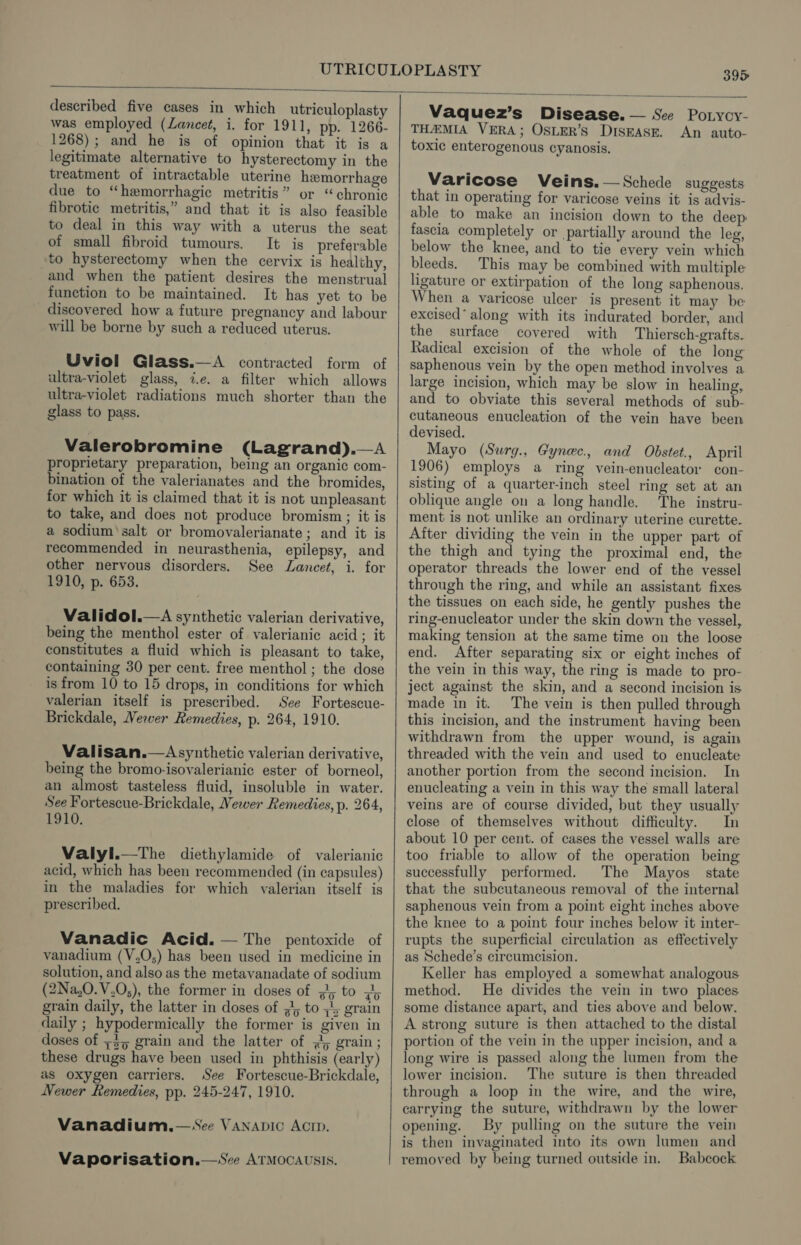 described five cases in which utriculoplasty was employed (Lancet, i. for 1911, pp. 1266- 1268); and he is of opinion that it is a legitimate alternative to hysterectomy in the treatment of intractable uterine hemorrhage due to “hemorrhagic metritis” or “chronic fibrotic metritis,” and that it is also feasible to deal in this way with a uterus the seat of small fibroid tumours. It is preferable to hysterectomy when the cervix is healthy, and when the patient desires the menstrual function to be maintained. It has yet to be discovered how a future pregnancy and labour will be borne by such a reduced uterus. Uviol Glass.—<A contracted form of ultra-violet glass, i.e. a filter which allows ultra-violet radiations much shorter than the glass to pass. Valerobromine (Lagrand).—A proprietary preparation, being an organic com- bination of the valerianates and the bromides, for which it is claimed that it is not unpleasant to take, and does not produce bromism; it is a sodium’ salt or bromovalerianate; and it is recommended in neurasthenia, epilepsy, and other nervous disorders. See Lancet, i. for 1910, p. 653. Validol.—A synthetic valerian derivative, being the menthol ester of valerianic acid; it constitutes a fluid which is pleasant to take, containing 30 per cent. free menthol ; the dose is from 10 to 15 drops, in conditions for which valerian itself is prescribed. See Fortescue- Brickdale, Newer Remedies, p. 264, 1910. Valisan.—Asynthetic valerian derivative, being the bromo-isovalerianic ester of borneol, an almost tasteless fluid, insoluble in water. See Fortescue-Brickdale, Newer Remedies, p. 264, 1910. Valyl.—The diethylamide of valerianic acid, which has been recommended (in capsules) in the maladies for which valerian itself is prescribed. Vanadic Acid. — The pentoxide of vanadium (V.O;) has been used in medicine in solution, and also as the metavanadate of sodium (2Na,0.V.O,), the former in doses of ; to <2; grain daily, the latter in doses of ;, to ;/; grain daily ; hypodermically the former is given in doses of +35 grain and the latter of 45 grain ; these drugs have been used in phthisis (early) as oxygen carriers. See Fortescue-Brickdale, Newer Remedies, pp. 245-247, 1910. Vanadium,—See VANADIC AcID. Vaporisation.—Sce Armocausis. Vaquez’s Disease. — See Potycy- THEMIA VERA; OsLER’S Dismase. An auto- toxic enterogenous cyanosis. Varicose Veins.—Schede suggests that in operating for varicose veins it is advis- able to make an incision down to the deep: fascia completely or partially around the leg, below the knee, and to tie every vein which bleeds. This may be combined with multiple ligature or extirpation of the long saphenous. When a varicose ulcer is present it may be excised’ along with its indurated border, and the surface covered with Thiersch-grafts. Radical excision of the whole of the long saphenous vein by the open method involves a large incision, which may be slow in healing, and to obviate this several methods of sub- cutaneous enucleation of the vein have been devised. Mayo (Swrq., Gynec., and Obstet., April 1906) employs a ring vein-enucleator con- sisting of a quarter-inch steel ring set at an oblique angle on a long handle. The instru- ment is not unlike an ordinary uterine curette. After dividing the vein in the upper part of the thigh and tying the proximal end, the operator threads the lower end of the vessel through the ring, and while an assistant fixes the tissues on each side, he gently pushes the ring-enucleator under the skin down the vessel, making tension at the same time on the loose end. After separating six or eight inches of the vein in this way, the ring is made to pro- ject against the skin, and a second incision is made in it. The vein is then pulled through this incision, and the instrument having been withdrawn from the upper wound, is again threaded with the vein and used to enucleate another portion from the second incision. In enucleating a vein in this way the small lateral veins are of course divided, but they usually close of themselves without difficulty. In about 10 per cent. of cases the vessel walls are too friable to allow of the operation being successfully performed. The Mayos state that the subcutaneous removal of the internal saphenous vein from a point eight inches above the knee to a point four inches below it inter- rupts the superficial circulation as effectively as Schede’s circumcision. Keller has employed a somewhat analogous method. He divides the vein in two places some distance apart, and ties above and below. A strong suture is then attached to the distal portion of the vein in the upper incision, and a long wire is passed along the lumen from the lower incision. The suture is then threaded through a loop in the wire, and the wire, carrying the suture, withdrawn by the lower opening. By pulling on the suture the vein is then invaginated into its own lumen and removed by being turned outside in. Babcock