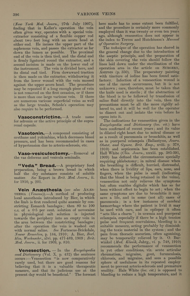 (New York Med. Journ., 27th July 1907), finding that in Keller’s operation the vein often gives way, operates with a special vein- extractor consisting of a flexible copper rod about two feet long with an acorn head at either end. He incises the upper part of the saphenous vein, and passes the extractor as far down the lumen as possible. The proximal end of the vein is then tied, and the distal end is firmly ligatured round the extractor, and a second incision is made on the lower end of the instrument. The vein is divided here, and its distal end tied. Firm downward traction is then made on the extractor, withdrawing it from the lower wound with the vein massed against the upper acorn head. The procedure may be repeated if a long enough piece of vein is not removed on the first occasion, or if there is more than one large varicose vein. If there are numerous varicose superficial veins as well as the large trunks, Schede’s operation may also require to be performed. Vasoconstrictine.—A trade name for adrenin or the active principle of the supra- renal capsule. Vasotonin.—A compound consisting of urethane and yohimbine, which decreases blood pressure, and has been recommended in cases of hypertension due to arterio-sclerosis, etc. Vaso-vesiculectomy.—Kemoval of the vas deferens and vesicula seminalis. “Veda” Bread.—A proprietary food preparation, being a brown bread in which half the dry substance consists of soluble matter. See Report in Brit. Med. Journ., 11. for 1910, p. 201. Vein Anzsthesia (see also ANAS- THESIA (Venous))—A method of producing local anesthesia introduced by Bier, in which the limb is first rendered quite aneemic by con- stricting Esmarch bandages; then 80 to 100 c.c. of a 05 per cent. solution of novocaine in physiological salt solution is injected towards the periphery into an empty vein in the area between the constricting bandages ; after the operation the vein is washed out with normal saline. See Fortescue-Brickdale, Newer Remedies, p. 184, 1910; A. Bier, Beri. klin. Wochuschr., xlvi. pp. 477-489, 1909 ; Brat. Med. Journ., ii. for 1909, p. 810. Venesection. — In the Encyclopedia and Dictionary (Vol. X. p. 432) the sentence occurs :—Venesection “is now comparatively rarely used, but there are good reasons for believing that it is a valuable therapeutic measure, and that its judicious use at the present day would be beneficial.” The forecast here made has to some extent been fulfilled, and the procedure is certainly more commonly employed than it was twenty or even ten years ago, although venesection does not appear in the index to Treves and Hutchinson’s Manual of Operative Surgery. The technique of the operation has shared in the general change due to the introduction of the aseptic principle, and the preparation of the skin covering the vein should follow the lines laid down under the sterilisation of the operation area in the article on SURGERY, ASEPSIS (p. 350). The preparatory painting with tincture of iodine has been found satis- factory. Infection of a venesection wound is one of the rarest occurrences, but it is not unknown ; care, therefore, must be taken that the knife used is sterile; if the abstraction of the blood is to be followed by transfusion of saline fluid directly into the vein, then the precautions must be all the more rigidly ad-— hered to, and it will be well for the operator to dissect out and isolate the vein before he opens into it. The indications for venesection given in the Encyclopedia and Dictionary (loc. cit.) have been confirmed of recent years; and its value in dilated right heart due to mitral disease or as a result of pneumonia or bronchitis, as well as in puerperal eclampsia (Ballantyne, Journ. Obstet. and Gynec. Brit. Emp., xviii. p. 378, 1910) and septicemia has been established. Hall White (Clin. Journ., xxxiii. pp. 385-391, 1909) has defined the circumstances specially requiring phlebotomy; in mitral disease when the breathing is difficult, hurried, distressful, when there is lividity of lips, ears, nose, and fingers, when the pulse is small (indicating that the blood is being retained in the veins), venesection not only relieves the symptoms but often enables digitalis which has so far been without effect to begin to act; when the same symptoms are due to bronchitis it may save a life, and in some (not all) cases of pneumonia; in a few instances of cerebral hemorrhage where the patient is livid it may be used with care, and in epilepsy it often “acts like a charm”; in uremia and puerperal eclampsia, especially if there be a high tension pulse and frequent convulsions, bleeding is a suitable measure, acting probably by diminish- ing the toxic material in the system ; and the pain from thoracic aneurism, often agonising, may be temporarily relieved by it. O, Bur- winkel (Med. Klinik, Jahrg., vi. p. 748, 1910) recommends the performance of venesection in yet other conditions, viz. acute articular rheumatism, migraine, gout, furunculosis, chlorosis, and migraine, and sees a_ possible sphere of usefulness in its repeated employ- ment to prevent arterio-sclerosis and premature senility. Hale White (Joc. cit.) is opposed to bleeding to reduce a high temperature, and it