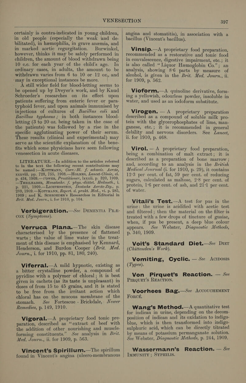 certainly is contra-indicated in young children, in old people (especially the weak and de- bilitated), in hemophilia, in grave anemia, and in marked aortic regurgitation. Burwinkel, however, thinks it may be safely performed in children, the amount of blood withdrawn being 10 cc. for each year of the child’s age. In ordinary cases, in adults, the amount to be withdrawn varies from 6 to 10 or 12 oz,, and may in exceptional instances be more. A still wider field for blood-letting seems to be opened up by Dreyer’s work, and by Knud Schroeder’s researches on its effect upon patients suffering from enteric fever or para- typhoid fever, and upon animals immunised by injections of cultures of Bacillus coli and Bacillus typhosus ; in both instances blood- letting (3 to 20 oz. being taken in the case of the patients) was followed by a rise in the specific agglutinating power of their serum. These results (clinical and experimental) may serve as the scientific explanation of the bene- fits which some physicians have seen following venesection in acute diseases. LITERATURE.—In addition to the articles referred to in the text the following recent contributions may be named:—KorrmMann, Corr.-Bl. f. schweiz. Aerzte, xxxvili. pp. 728, 755, 1908.—Ho.tmus, Lancet-Clinie, ci. p. 434, 1909.— Power, Practitioner, lxxxii. p. 320, 1909. —TuHrEILHABER, Monatschr. f. phys.-didtet. Heilmeth., i. p- 221, 1909.—LIcHTENSTEIN, Deutsche Aerzte-Ztg., p. 289, 1909.—Kotrmann, Repert. d. prakt. Med., vi. p. 285, 1909 ; and K. Scadrorper’s Researches in Editorial in Brit. Med. Journ., i. for 1910, p. 104. Verbigeration.—‘See DEMENTIA PRA&- cox (Symptoms). Verruca Plana.—The skin disease characterised by the presence of flattened warts ; the value of lime water in the treat- ment of this disease is emphasised by Kennard, Henderson, and Burdon Cooper (Brit. Med. Journ., i. for 1910, pp. 81, 180, 240). Viferral.—aA mild hypnotic, existing as a bitter crystalline powder, a compound of pyridine with a polymer of chloral ; it is best given in cachets (as its taste is unpleasant) in doses of from 15 to 45 grains, and it is stated to be free from the irritant action which chloral has on the mucous membrane of the stomach. See Fortescue - Brickdale, Newer Remedies, p. 149, 1910. Vigoral.—A proprietary food tonic pre- paration, described as “extract of beef with the addition of other nourishing and muscle- forming constituents.” See analysis in Brit. Med. Journ., ii. for 1909, p. 563. Vincent’s Spirillum.—tThe spirillum found in Vincent’s angina (ulcero-membranous angina and stomatitis), in association with a bacillus (Vincent’s bacillus). Vinsip.—A proprietary food preparation, recommended as a restorative and tonic food in convalescence, digestive impairment, etc.; it is also called “ Liquor Hemoglobin Co.”; an analysis, showing 8°6 parts by measure of alcohol, is given in the Brit. Med. Journ., ii. for 1909, p. 562. _ Vioform.—A quinoline derivative, form- ing a yellowish, odourless powder, insoluble in water, and used as an iodoform substitute. Virogen. — A proprietary preparation described as a compound of soluble milk pro- tein with the glycerophosphates of lime, man- ganese, etc.; it is recommended in general debility and nervous disorders. See Lancet, ii. for 1910, p. 468. Virol. —.A proprietary food preparation, being a combination of malt extract; it is described as a preparation of bone marrow ; and, according to an analysis in the British Medical Journal (i. for 1910, p. 29), it contains 12:3 per cent. of fat, 59 per cent. of reducing sugars, calculated as maltose, 2°8 per cent. of protein, 1-6 per cent. of ash, and 21-1 per cent. of water. Vitali’s Test.—A test for pus in the urine: the urine is acidified with acetic test and filtered; then the material on the filter is treated with a few drops of tincture of guaiac, when, if pus be present, a deep blue colour appears. See Webster, Diagnostic Methods, p. 340, 1909. Voit’s Standard Diet.—Scee Diet (Chittenden’s Work). Vomiting, (Types). Cyclic. — See Acriposis Von Pirquet’s Reaction. — See PIRQUET’S REACTION. Voorhees Bag.—%Sce ACCOUCHEMENT Forcé£, . Wang’s Method.—A quantitative test for indican in urine, depending on the decom- position of indican and its oxidation to indigo- blue, which is then transformed into indigo- sulphuric acid, which can be directly titrated by means of potassium permanganate solution. See Webster, Diagnostic Methods, p. 244, 1909. Wassermann’s Reaction. — See IMMUNITY ; SYPHILIS.