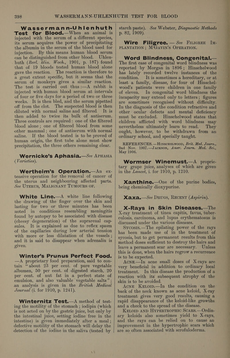 Wassermann-Uhlenhuth Test for Blood.—When an animal is injected with the serum of a different species, its serum acquires the power of precipitating the albumin in the serum of the blood used for injection. By this means human blood serum can be distinguished from other blood. Uhlen- huth (Berl. klin. Woch., 1901, p. 187) found that of 19 bloods tested human blood alone gave the reaction. The reaction is therefore to a great extent specific, but it seems that the serum of monkeys gives a similar reaction. The test is carried out thus:—A rabbit is injected with human blood serum at intervals of four or five days for a period of two or three weeks. It is then bled, and the serum pipetted off from the clot. The suspected blood is then diluted with normal saline and filtered. It is then added to twice its bulk of antiserum. ‘Three controls are required: one of the filtered blood alone; one of filtered blood from some other mammal; one of antiserum with normal saline. If the blood tested is to be proved of human origin, the first tube alone must show precipitation, the three others remaining clear. Wernicke’s Aphasia.—Sce APHASIA ( Varieties). tensive operation for the removal of cancer of the uterus and neighbouring affected parts. See UTERUS, MALIGNANT TUMOURS OF. White Line.—A white line following the drawing of the finger over the skin and lasting for two or three minutes has been noted in conditions resembling meningitis found by autopsy to be associated with disease (cheesy degeneration) of the suprarenal cap- sules. It is explained as due to reflex spasm of the capillaries during low arterial tension with more or less dilatation of the vessels ; and it is said to disappear when adrenalin is given. Winter’s Prunus Perfect Food. —A proprietary food preparation, said to con- tain “about 23 per cent. of pure vegetable albumen, 50 per cent. of digested starch, 20 per cent. of nut fat in a perfect state of emulsion, and also valuable vegetable salts” ; an analysis is given in the British Medical Journal (1. for 1910, p. 1241). Winternitz Test.—A method of test- ing the motility of the stomach ; iodipin (which is not acted on by the gastric juice, but only by the intestinal juice, setting iodine free in the intestine) is given immediately after a meal ; defective motility of the stomach will delay the detection of the iodine in the saliva (tested by starch paste). See Webster, Diagnostic Methods p. 82, 1909). Wire Filigree. — See Fiuicrer Im- PLANTATION ; M‘GAVIN’S OPERATION. Word Blindness, Congenital.— The first case of congenital word blindness was reported by Morgan in 1896; Hinschelwood has lately recorded twelve instances of the condition. It is sometimes a hereditary, or at least a family, disease, for four of Hinschel- wood’s patients were children in one family of eleven. In congenital word blindness the incapacity may extend only to letters; figures are sometimes recognised without difficulty. In the diagnosis of the condition refractive and other ocular defects and mental deficiency must be excluded. Hinschelwood states that children afflicted with word blindness may nevertheless ultimately learn to read. They ought, however, to be withdrawn from an ordinary school, and specially taught. REFERENCES. —Hnscuetwoon, Brit. Med. Journ., 2nd Nov. 1907.—Jackson, Amer. Journ. Med. Sci., May 1906. Wormser Winemust.—A proprie- tary grape juice, analyses of which are given Xanthine.—One of the purine bodies, being chemically dioxypurine. Xaxa.—sSee DRuGS, RECENT (Aspirin). X-Rays in Skin Diseases.—The X-ray treatment of tinea capitis, favus, tuber- culosis, carcinoma, and lupus erythematosus is discussed under the various diseases. Sycosis.—The epilating power of the rays has been made use of in the treatment of sycosis, but to get permanent results from this method doses sufficient to destroy the hairs and leave a permanent scar are necessary. Unless this is done, when the hairs regrow a recurrence is to be expected. AcNnE.—In acne small doses of X-rays are very beneficial in addition to ordinary local treatment. In this disease the production of a reaction with its subsequent atrophy of the skin is to be avoided. Acne Kertorp.—In the condition on the back of the neck known as acne keloid, X-ray treatment gives very good results, causing a rapid disappearance of the keloid-like growths and a check to the spread of the disease. KELOID AND HYPERTROPHIC ScARSs.—Ordin- ary keloids also sometimes yield to X-rays, and the rays can be relied on to cause an improvement in the hypertrophic scars which are so often associated with scrofuloderma. ee ee ee