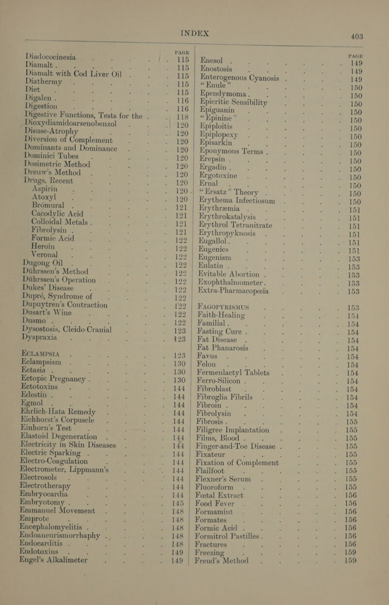 Diadococinesia Diamalt . : Diamalt with Cod Liver Oil Diathermy Diet Digalen . Digestion Dioxydiamidoarsenobenzol Disuse- -Atrophy Diversion of Complement Dominants and Dominance Dominici Tubes Dosimetric Method Dreuw’s Method Drugs, Recent Aspirin Atoxyl] Brémural Cacodylic Acid . Colloidal Metals . Fibrolysin . Formic Acid Heroin Veronal Dugong Oil. Diihrssen’ s Method Diihrssen’s Operation Dukes’ Disease Dupré, Syndrome of Dupuytren’s Contraction Dusart’s Wine Dusmo . Dysostosis, Glaido: Cravial Dyspraxia ECLAMPSIA Eclampsism Ectasia Ectopic Pregnancy. Ectotoxins Edestin . Egmol . Ehrlich-Hata Remedy Eichhorst’s Corpuscle Einhorn’s Test Elastoid Degeneration Electricity in Skin Diseases Electric Sparking Electro-Coagulation Electrometer, Lippmann’s Electrosols ‘ Electrotherapy Embryocardia Embryotomy . Emmanuel Movement Emprote i Encephalomyelitis . Endoaneurismorrhaphy . , Endocarditis . Endotoxins . Engel’s Alkalimeter 122 bot bo bo bo BS LO LO PS bo C2 CODD DS LOLS DO bY DD Eb Enesol Enostosis “ Enule ” Ependymoma . Epicritic Sensibility Epiguanin é “ Hpinine ” Epiploitis Kpiplopexy Episarkin Kponymous Terms . Erepsin . Ergadin . Ergotoxine Ernal “ Ersatz” Theory Erythema Infectiosum Erythremia Krythrokatal ysis Erythrol Tetranitrate Erythropyknosis Eugallol . Kugenics Eugenism EKulatin . : Kvitable Abortion . Exophthalmometer. Extra-Pharmacopeeia FAGOPYRISMUS Faith-Healing Familial . Fasting Cure . Fat Disease Fat Phanarosis Favus Felon. Fermenlacty] Tablets Ferro-Silicon . Fibroblast Fibroin . Fibrolysin Fibrosis . Filigree Implantation Films, Blood . Fixateur Flailfoot Flexner’s Serum Fluoroform Foetal Extract Food Fever Formaminut Formates Formic Acid . Formitrol Pastilles . Fractures Freezing Freud’s “Method