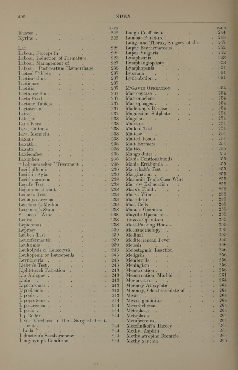 PAGE Kuatsu . 222 | Long’s Coefficient . Kyrins . 222 | Lumbar Puncture . Lungs and Thorax, Sur wer 4 of the . LAB : 222 | Lupus Er ythematosus ‘ Labour, Forceps i in : 222 | Lupus Vulgaris Labour, Induction of Premature 223 | Lymphemia . Labour, Management of 227 | Lymphangioplasty . Labour : Post-partum Hemorrhage 235 | Lymphopenia Lacteol Tablets 237 | Lysemia Lacticaciduria 237 | Lytic Action . Lactimase 237 Lactitia 237 | M‘GAVIN OPERATION Lacto-bacilline 237 | Macrocytase . Lacto Food 237 | Macronucleus Lactone Tablets 237 | Macrophages . Lactoserum 237 | Madelung’s Disease Laiose 237 | Magnesium Noses Lak Cit . 238 Magolan Lana Kerol 238 | Malakin Law, Galton’s 238 | Mallein Test . Law, Mendel’s 238 | Maltase . Laxans . 238 | Malted Foods Laxatin . 238 | Malt Extracts Laxatol . 238 | Maltico . Laxiconfect 238 | Mango Juice . Laxophen . : : é 238 | Mania Contionabunda ‘‘ Lebenswecker” Treatment . 238 | Mania Errabunda . Lecithalbumin 238 | Marechalt’s Test Lecithin-Agfa 238 | Mar gination ; Lecithoproteins 238 | Mariani’s Tonic Coca Wine Legal’s Test . 238 | Marrow Exhaustion Legumine Biscuits . 238 | Marx’s Fluid . Leiner’s Test . 238 | Marza Wine . Leiomyosarcoma. 238 | Massolette Leishman’s Method 238 | Mast Cells Leishman’s Stain 238 | Matas’s Operation . ‘“‘Lemco ” Wine 238 | Maydl’s Operation . Lenitol . 238 | Mayo’s Operation Lepidomas 238 | Meat-Packing Houses Leprosy 239 | Mechanotherapy Leube’s Test . 239 | Medinal Leucofermantin 939 | Mediterranean Fever Leukemia 239 | Meiosis Leukolysis or L eucolysis 243 | Meiostagmin Reaction Leukopenia or Leucopenia 243 | Meligrin Levulosuria 243 | Membroids Lieben’s Test . 243 | Meningism Light-touch Palpation 243 | Menstruation . Lin Aulagne . 243 | Menstruation, Morbid Linin 243 | Mercurettes Lipochromes . 243 | Mercury Atoxylate Lipoideemia 243 | Mercury, Oleo-brassidate of Lipoids . : 243 | Mesin : Lipoproteins . 244 | Meso- sigmoiditis Liposarcoma . 244 | Mesothelioma Liposis . 244 | Metaphase Lip-Refiex . 244 | Metaplasia Liver, Cirrhosis of the—Surgical Treat- Metaproteins . : ment . ; ; : , 244 | Metchnikoff’s Theory “ Lodal ” 244 | Methyl Aspirin : Lohnstein’s Saccharometer 244 | Methylatropine Bromide Longinymph Condition . 244 | Methylxanthin ;