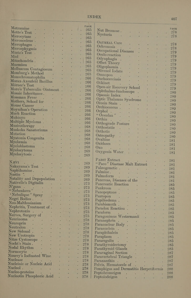 PAGE PAGE Metramine 265 | Nut Bromose . 278 Mette’s Test 265 | Nycturia 278 Microcy tase 265 Micronocleus . 265 | OATMEAL Cure 278 Microphages . 265 | Ochronosis : 278 Microsphygmia 265 | Occupational Diseases 279 Mintz’s Test . 265 | Oculo-reaction 279 Miol : 265 | Odynphagia . 279 Mitochondria . 265 | Offset Theory 279 Mnemism ‘ 265 | Oligoplasmia . 279 Molluscum Contagiosum 265 | Olivenol Iodate 279 Momburg’s Method 265 | Omnopon 279 Monochromatophilia 266 | Onchocerciasis 279 Morax-Axenfeld Bacillus 266 | Ovkinet ; . 279 Morner’s Test : : 266 | Open-air Recovery School 279 Moro’s Tuberculin Ointment . 266 | Ophthalmo-fundoscope 280 Mosaic Inheritance . 266 | Opsonic Index : ‘ 280 Mossman Fever. 266 | Optic Thalamus Syndrome 280 Mothers, School for 266 | Orcein Stain . : 280 Mouse Cancer 266 | Orchiococcus . 280 Moynihan’s Operation 266 | Orphol 280 Much Reaction 266 | “ Orsudan ” 280 Muhinyo ' 266 | Orthin : 280 Multiple Myeloma . 266 | Orthograde Posture 280 Musicotherapy 268 | Orthostatic 280 Muskoka Sanatoriums 268 | Orthotic 280 Mutation ; 268 | Osteopathy 280 Myatonia Congenita 268 | Ovaltine 281 Myelemia : 268 | Oxidases 281 Myeloblastoma 268 | Oxo ; 281 Myelocytoma 269 | Oxygenia Water 281 Myelocytosis . 269 | Passt Extract : ; : 281 Na&amp;vVI . ; 269 | “Paco” Diastase Malt Extract 281 Nakayama’s Test 269 | Paleogenetic . 281 Naphthamine . 269 | Palmine. 28] Nastin *~ : ! ‘ 269 | Palmoform ; ‘ 281 Natality and Depopulation 269 | Pancreas, Diseases of the 281 Nativelle’s Digitalin 273 | Pancreatic Reaction 285 N’gana . 273 | Pankreon 285 “‘Nebenkern ” 273 | Panopeptone . 285 ‘Nebulique ” Spray 273 | Pantopon 285 Negri Bodies . , 273 | Papilloedema . 285 Neo-Malthusianism : 273 | Parabismuth . 285 Nephritis, Treatment of . 273 | Paradox Reaction . 285 Nephrotoxin . ; : 275 | Paraform : Ce 285 Nerves, Surgery of 275 | Paragonimus Westermanii 285 Neurinoma . 278 | Paranephrin . : 285 Neuroprin 278 | Paranuclear Body . 285 Neutralon . 278 | Paranuclein : 285 New Sidonal . 278 | Paraphthalein 285 New Urotropin 278 Paraplasm Fe Nitze Cystoscope 278 | Pararegulin ace Nocht’s Stain . 278 | Parathyroidectomy 285 Nodal Rhythm 278 | Parathyroid Glands ae Normocyte ‘ 278 | Paravaginal Section abe Nourry’s Iodinated Wine 278 | Paravertebral Triangle 287 Nuclease ; : 278 | Paraxanthin 287 Nucleinic or Nucleic Acid 278 | Pelvis, Hematoceleof . . . . 287 Nucleol . 278 | Pemphigus and Dermatitis Herpetiformis 288 Nucleo-proteins. : 278 | Peptobromeigon 288 Nucleotin Phosphoric Acid 278 | Peptoiodeigon 288