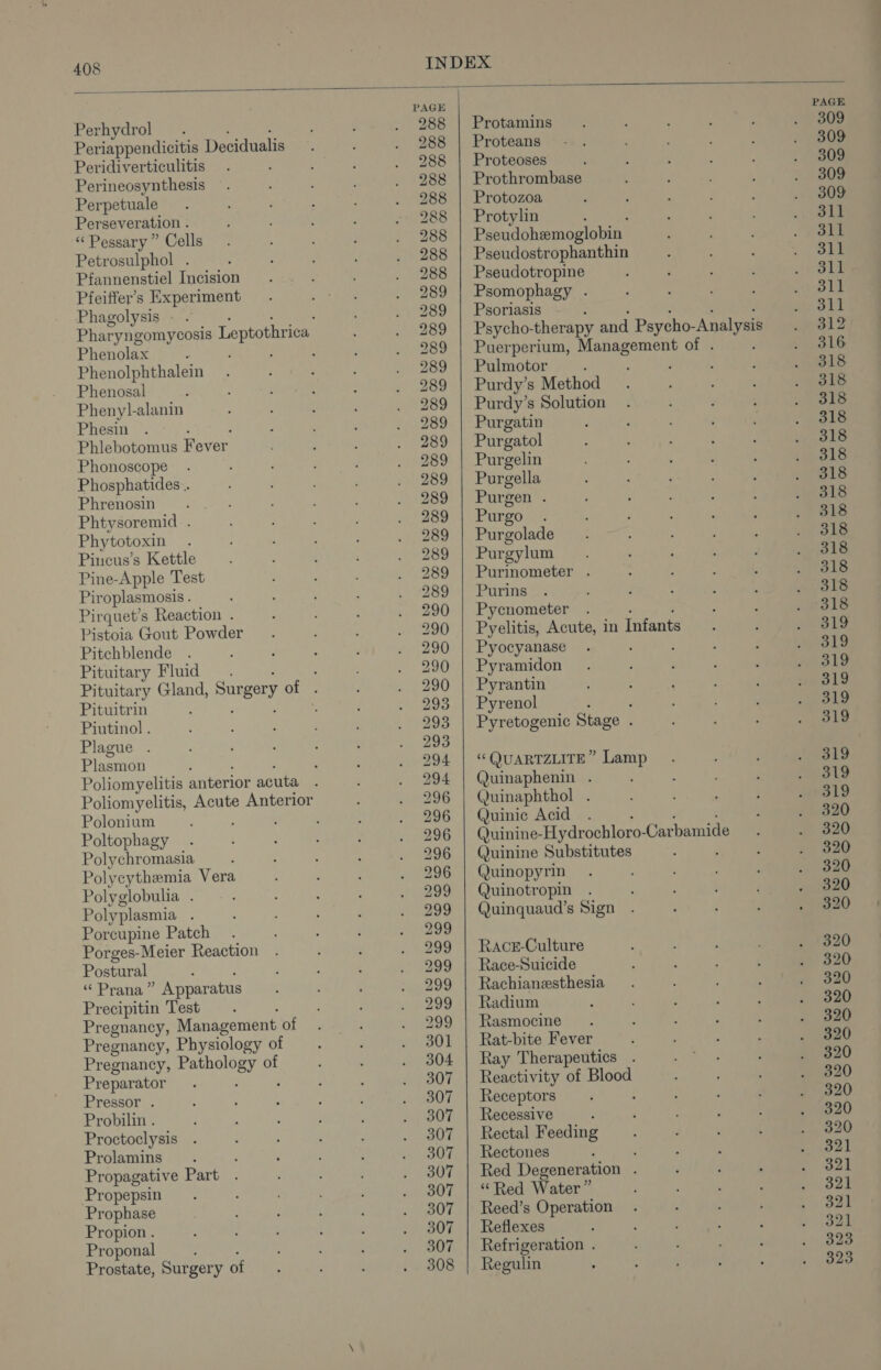PAGE PAGE Perhydrol 288 | Protamins 309 Periappendicitis Decidualis 288 | Proteans 309 Peridiverticulitis 288 | Proteoses 309 Perineosynthesis 288 | Prothrombase 309 Perpetuale 288 | Protozoa 309 Perseveration . 288 | Protylin 311 “Pessary ” Cells 288 Pseudoheemoglobin 311 Petrosulphol . 288 | Pseudostrophanthin 311 Pfannenstiel Incision 288 | Pseudotropine 311 Pfeiffer’s Experiment 289 | Psomophagy . 311 Phagolysis - : 289 | Psoriasis 311 Pharyngomycosis Leptothriea 289 | Psycho- therapy and Psycho- -Analysis 312 Phenolax é : 989 | Puerperium, Management of . : 316 Phenolphthalein 289 | Pulmotor : 318 Phenosal 289 | Purdy’s Method 318 Phenyl-alanin 289 | Purdy’s Solution 318 Phesin 289 | Purgatin 318 Phlebotomus Fever 289 | Purgatol 318 Phonoscope 289 | Purgelin 318 Phosphatides... 289 | Purgella 318 Phrenosin 289 | Purgen . 318 Phtysoremid . 289 | Purgo 318 Phytotoxin 289 | Purgolade 318 Pincus’s Kettle 289 | Purgylum 318 Pine-Apple Test 289 | Purmometer . 318 Pir oplasmosis . 289 | Purins 318 Pirquet’s Reaction . 290 | Pycnometer 318 Pistoia Gout Powder 290 | Pyelitis, Acute, in Infants 319 Pitchblende 290 | Pyocyanase 319 Pituitary Fluid. ; 290 | Pyramidon 319 Pituitary Gland, Surgery Oly 290 | Pyrantin 319 Pituitrin 293 | Pyrenol , 319 Piutinol . 293 | Pyretogenic Stage : 319 Plague . 293 Plasmon 294 | “QUARTZLITE” Lamp 319 Poliomyelitis anterior acuta 294 | Quinaphenin . 319 Poliomyelitis, Acute Anterior 296 | Quinaphthol . 319 Polonium ‘ 296 | Quinic Acid . 320 Poltophagy 296 | Quinine- “Hydrochloro- -Carbamide 320 Polychromasia 296 | Quinine Substitutes 320 Polycythemia Vera 296 | Quinopyrin 320 Polyglobulia . 299 | Quinotropin 320 Polyplasmia ; 299 | Quinquaud’s Sign 320 Porcupine Patch 299 Porges-Meier Reaction 299 | Race-Culture 320 Postural 299 | Race-Suicide 320 &lt;P TaRe Apparatus 299 | Rachianesthesia 320 Precipitin Test 299 | Radium 320 Pregnancy, Management ot 299 | Rasmocine 320 Pregnancy, Physiology of 301 | Rat-bite Fever 320 Pregnancy, Perth: of 304 | Ray Therapeutics 320 Preparator 307 | Reactivity of Blood 320 Pressor . 307 | Receptors : 320 Probilin . 307 | Recessive : 320 Proctoclysis 307 | Rectal Feeding 320 Prolamins 307 | Rectones ‘ 321 Propagative Part 307 | Red Degeneration . 321 Propepsin 307 | “Red Water” 321 Prophase 307 | Reed’s Operation 321 Propion . 307 | Reflexes 321 Proponal : 307 | Refrigeration . 323 Prostate, Surgery of 308 | Regulin 323