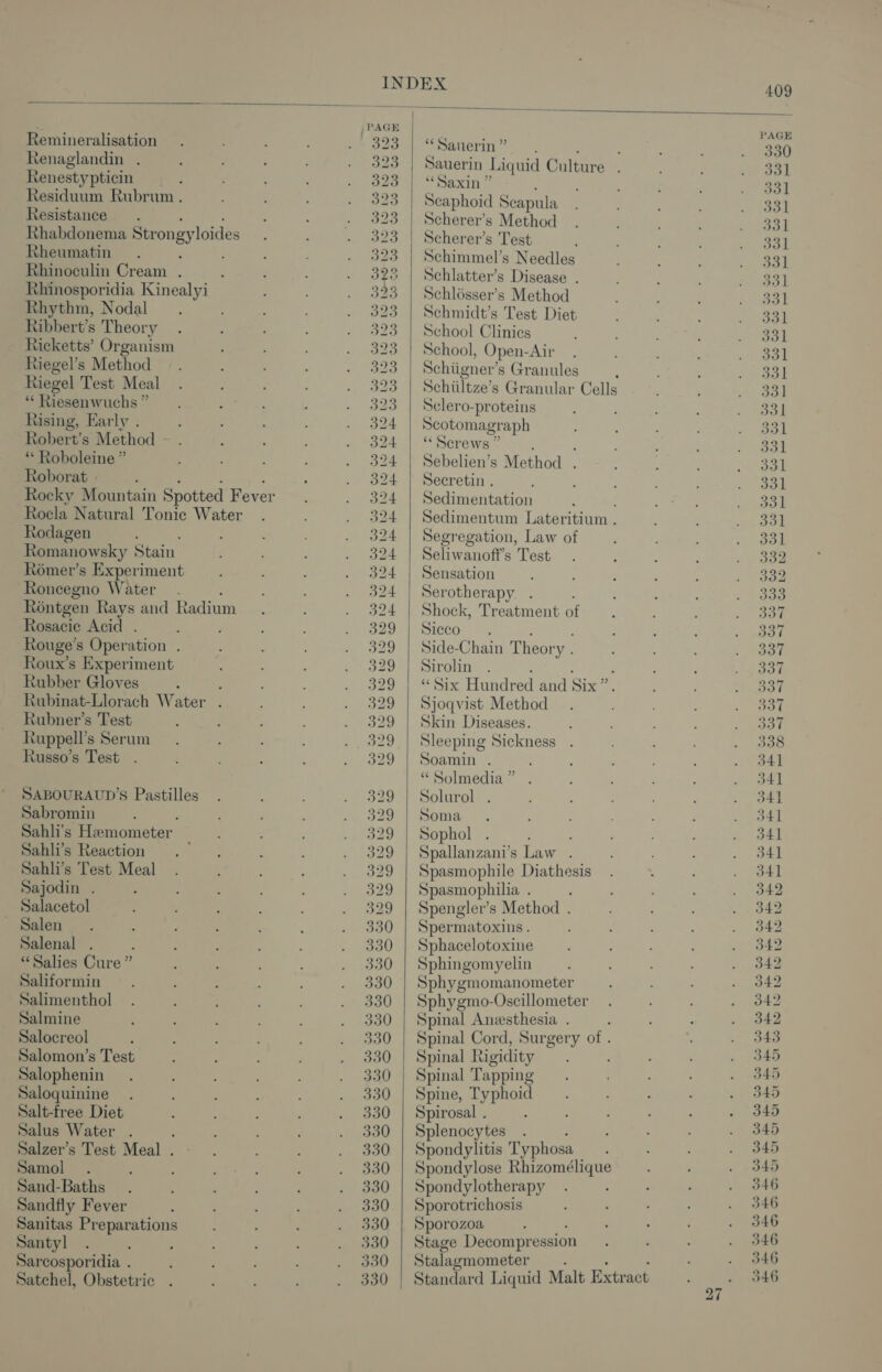 Satchel, Obstetric ~ PAGE PAGE Remineralisation 323 | “Sauerin’ : 330 Renaglandin : 323 Sauerin I ‘quid Culture : 331 Renestypticin 323 | “Saxin” : 331 Residuum Rubrum . 323 | Scaphoid Scapula 331 Resistance. 323 | Scherer’s Method 331 Rhabdonema Strongyloides 323 | Scherer’s Test 331 Rheumatin 323 | Schimmel’s Needles 331 Rhinoculin Cream . : 323 | Schlatter’s Disease . a3 Rhinosporidia Kinealyi 323 | Schlésser’s Method 331 Rhythm, Nodal 323 | Schmidt’s Test Diet 331 Ribbert’s Theory 323 | School Clinics 331 Ricketts’ Organism 323 | School, Open- Air 331 Riegel’s Method S23 Schiigner’ s Granules : 331 Riegel Test Meal 323 | Schiiltze’s Granular Cells 331] *“* Riesenwuchs ” 323 | Sclero-proteins 331 Rising, Early . 324 Scotomagraph 331 Robert’s Method 324 | “Screws” 331 ** Roboleine ” 324 | Sebelien’s Method . Jal Roborat . 324 | Seecretin . 331 Rocky Mountain Spotted Fever 324 | Sedimentation 331 Rocla Natural Tonic Water 324 | Sedimentum Lateritium . Sol Rodagen : 324 | Segregation, Law of 331 Romanowsky Stain 324 | Seliwanoff’s Test 332 Rémer’s Experiment 324 | Sensation 332 Roncegno Water 324 | Serotherapy o3a Réntgen Rays and Radium 324 | Shock, Treatment of 337 Rosacie Acid . 329 | Sicco . 337 Rouge’s Operation 329 | Side-Chain Theory . 337 Roux’s Experiment 329 | Sirolin 337 Rubber Gloves : ‘ 329 | “Six Hundred and Six” 337 Rubinat-Llorach Water 329 | Sjoqvist Method oo0 Rubner’s Test 329 | Skin Diseases. oor Ruppell’s Serum 329 | Sleeping Sickness 338 Russo’s Test 329 | Soamin . 341 “ Solmedia ” 341 SABOURAUD’S Pastilles 329 | Solurol . 341 Sabromin 329 | Soma 541 Sahli’s Hemometer 329 | Sophol 341 Sahli’s Reaction 329 | Spallanzani’s Law . 341 Sahli’s Test Meal 329 | Spasmophile Diathesis 341 Sajodin . 329 | Spasmophilia . 342 Salacetol 329 | Spengler’s Method . 342 ~ Salen 330 | Spermatoxins. 342 Salenal 330 | Sphacelotoxine 342 “Salies Cure ” 330 | Sphingomyelin 342 Saliformin 330 | Sphygmomanometer 342 Salimenthol 330 | Sphygmo-Oscillometer 342 Salmine 330 | Spinal Anesthesia. —. 342 Salocreol 330 | Spinal Cord, Surgery of . 343 Salomon’s Test 330 | Spinal Rigidity 345 Salophenin 330 | Spinal Tapping 345 Saloquinine 330 | Spine, Typhoid B45 Salt-free Diet 330 | Spirosal . “= Salus Water . : 330 | Splenocytes 345 Salzer’s Test Meal . 330 | Spondylitis Typhosa 345 Samol . 330 | Spondylose Rhizomélique 345 Sand-Baths 330 | Spondylotherapy 346 Sandfly Fever 330 | Sporotrichosis 346 Sanitas Preparations 330 | Sporozoa re Santyl 330 | Stage Decompression 346 Sarcosporidia ; 330 Stalagmometer oa