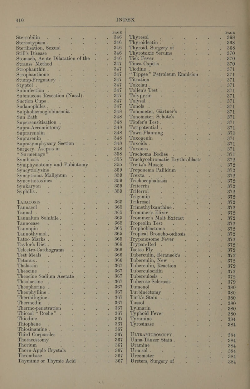 Stercobilin. : : f , . 846 Stereotypism . ; . 346 Sterilisation, Sexual : 4 ; . 346 Still’s Disease ; ‘ . 346 Stomach, Acute Dilatation of the F #346 Strauss’ Method : ; ; . od47 Strophanthin . ; : ; , . 347 Strophanthone ; . 3847 Stump-Pregnancy . : . . B47 Styptol . : : pee . 3847 Subinfection . : ae | Submucous Resection * Onsen: : . 347 Suction Cups . ; ; : . 3847 Sudanophiles . : ; . 3847 Sulphohemoglobinemia . : : . 348 Sun Bath : ; : ' : . 848 Super sensitisation . : : i . 348 Supra-Acromiotomy : ; ‘ . 348 Suprarenalin . ; . 348 Suprarenin. : . 348 Suprasymphysary Section : : . 348 Surgery, Asepsis in : : ; . 348 “ Surmenage a ; : . : = sa0 Symbiosis ; 5 . 355 Symphysiotomy and Pubiotomy etl, Syncytiolysins : ; ; : . 359 Syncytioma Malignum . : ‘ . 359 Syncytiotoxines. : : : . 3859 Synkaryon . : : ; . 359 Syphilis . 4 ‘ ‘ ; : 3 4009 TABACOSIS . : : : ; » 365 Tannacol : : ; : ; . 365 Tannal . : : 4 2736p Tannalum Solubile . ; P ; . 3865 Tannocase ; ; i : . 365 Tannopin i : : : :, — 20D Tannothymol ‘ ; : ; ESbB Tatoo Marks . : : f : .. 365 Taylor’s Diet . ; Q ‘ : . 366 Telectro-Cardiograms . ' ; 366 Test Meals. ; ; P : . 366 Tetanus. ‘ : ere j eeu Thalassin : : : : ‘ . 3867 Theocine : 5 ‘ + AGT Theocine Sodium Acetate : ; ASO Theolactine . : : ; ; taey Theophorine . ; , ; : . 3867 Theophylline . : d , : UREN Thermifugine . ; : : : meets i | Thermodin . : : : : aor Thermo-penetration 3 ; eee Ly't Thiocol ‘‘ Roche” . : ; reais vs Thiodine : : : , : vi BGT Thiophene. , : : . 867 Thiosinamine . i ‘ ; . . B67 Third Corpuscles . : : ; ; 367 Thoracostomy é : ‘ ; . 9367 Thorium ; : : ) Or Thorn-Apple Crystals : : é nea, Thrombase . , i Pores of Thyminic or Thymic Acid. : AHSCT. Thyresol Thyroidectin . Thyroid, Surgery of Thyrotoxic Serums Tick Fever Tinea Capitis . Tiodine . “Tippee ” Petroleum Emulsion. Titration Tokelau . Tollen’s Test . Tolypyrin Tolysal . Tonols ; Tonometer, Girtner’s Tonometer, Schotz’s Tépfer’s Test . Totipotential . Town-Planning Toxogenin Toxoids . ‘Toxones Trachoma Bodies . Trachyochromatic Er ythr oblasts Treitz’s Muscle ; Treponema Pallidum Trexta : Trichocephaliasis Triferrin Triferrol Trigemin Trikresol Trimethylxanthine , Trommer’s Elixir : Trommer’s Malt Extract Tropeolin Test Trophoblastoma Tropical Broncho- oidiosis Trypanosome Fever Trypan-Red Tsetse Fly Tuber aa Béraneck’s Tuberculin, New Tuberculin, Reaction Tuberculocidin Tuberculosis . Tuberose Sclerosis . Tumenol Turbinectomy Tiirk’s Stain . Tussol Tylmarin Typhoid Fever Tyramine Tyrosinase ULTRAMICROSCOPY . Unna-Tanzer Stain . Uramine Ur-a-sol . Ureometer Ureters, Surgery of
