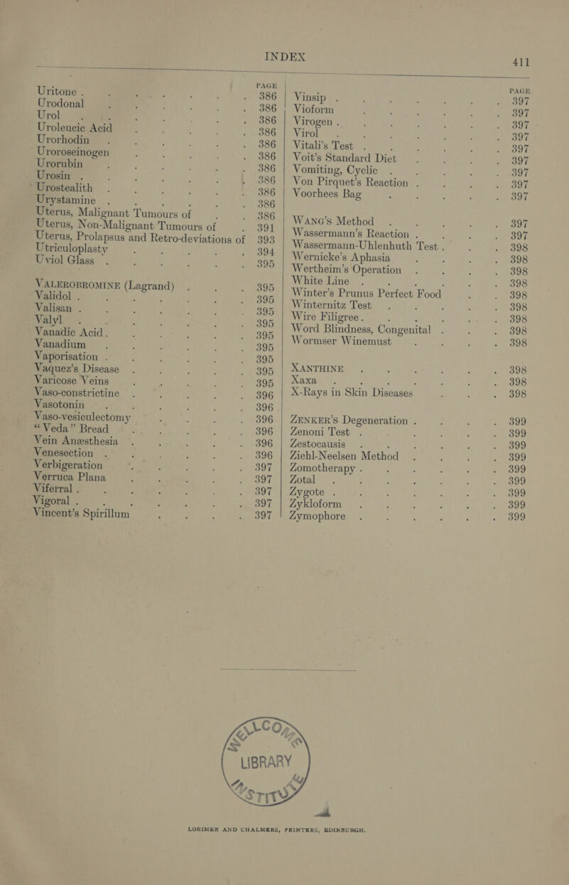 iy INDEX 41] Sey PAGE | PAGE Uritone . 386 | Vinsip 397 Urodonal 386 | Vioform 397 Urol y te : 386 | Virogen .. 397 Uroleucie Acid SOGr TV ITOL! ee 397 Urorhodin 386 | Vitali’s Test ; 397 _ Uroroseinogen 386 | Voit’s Standard Diet 397 Urorubin 386 | Vomiting, Cyclic 397 Urosin . 386 | Von Pirquet’s Reaction . 397 Urostealith 386 | Voorhees Bag 397 Urystamine ‘ ; ; 386 Uterus, Malignant Tumours of 386 vee ” Uterus, N on-Malignant Tumours of = ool ee ne oan Uterus, Prolapsus and Retro-deviations of 393 Wassermann-Uhlenhuth Test. 398 Utriculoplasty 394 | Wernicke’s Aphasia 398 Uviol Glass 395 | Wertheim’s Operation 398 Vy aor | White Line ; : 398 ALEROBROMINE (Lagrand) 395 | Winter’s Prunus Perfect Food 398 Validol ' ; : . 395 Winternitz Test. 398 Valisan ; 395 | Wire F iligree . ; 398 aye 395 | Word Blindness, Congenital 398 Vanadic Acid. 395 | Wormser Winemust 398 = : aporisation . : A Varicose Veins 395 | Xaxa Nees | ed 398 asa tonstrictine 39¢ | X-Rays in Skin Diseases 398 Vasotonin 396 Vaso-vesiculectomy 396 | ZENKER’S Degeneration . 399 “ Veda” Bread 396 | Zenoni Test 399 Vein Anesthesia 396 | Zestocausis . : 399 Venesection 396 | Ziehl-Neelsen Method 399 Verbigeration 397 | Zomotherapy . 399 Verruca Plana 397 | Zotal : 399 Viferral . 397 | Zygote . 399 Vigoral . ; 397 | Zykloform 399 Vincent’s Spirillum 397 | Zymophore 399 % &amp; ANY ‘ LIBRARY