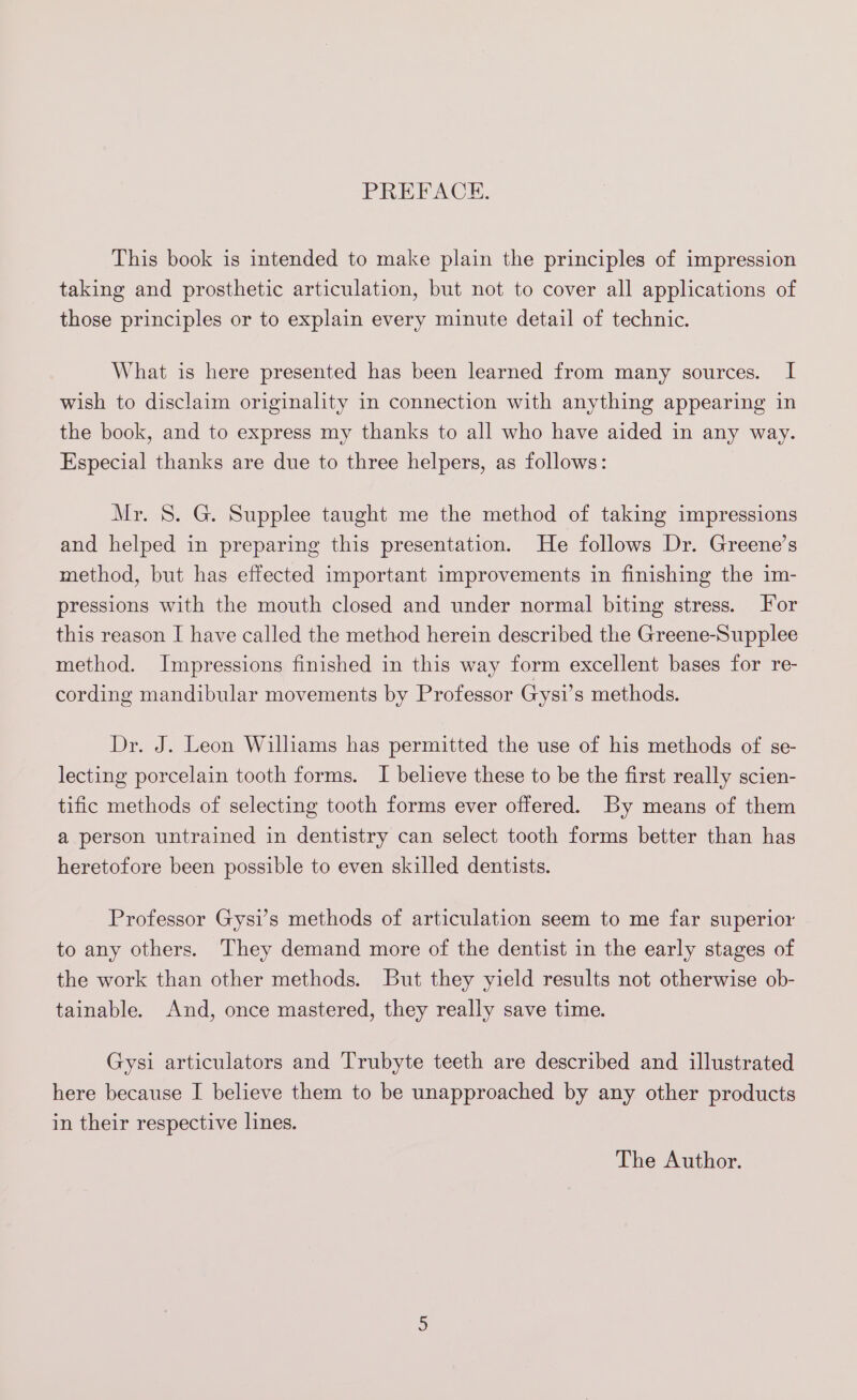 PREFACE. This book is intended to make plain the principles of impression taking and prosthetic articulation, but not to cover all applications of those principles or to explain every minute detail of technic. What is here presented has been learned from many sources. I wish to disclaim originality in connection with anything appearing in the book, and to express my thanks to all who have aided in any way. Especial thanks are due to three helpers, as follows: Mr. 8. G. Supplee taught me the method of taking impressions and helped in preparing this presentation. He follows Dr. Greene’s method, but has effected important improvements in finishing the im- pressions with the mouth closed and under normal biting stress. For this reason I have called the method herein described the Greene-Supplee method. Impressions finished in this way form excellent bases for re- cording mandibular movements by Professor Gysi’s methods. Dr. J. Leon Williams has permitted the use of his methods of se- lecting porcelain tooth forms. I believe these to be the first really scien- tific methods of selecting tooth forms ever offered. By means of them a person untrained in dentistry can select tooth forms better than has heretofore been possible to even skilled dentists. Professor Gysi’s methods of articulation seem to me far superior to any others. They demand more of the dentist in the early stages of the work than other methods. But they yield results not otherwise ob- tainable. And, once mastered, they really save time. Gysi articulators and Trubyte teeth are described and illustrated here because I believe them to be unapproached by any other products in their respective lines. The Author.