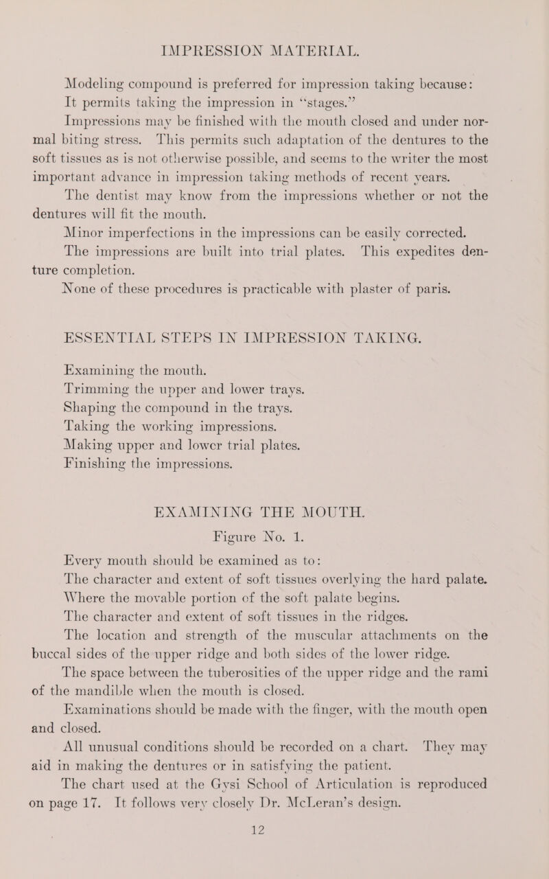 Modeling compound is preferred for impression taking because: It permits taking the impression in “‘stages.” Impressions may be finished with the mouth closed and under nor- mal biting stress. This permits such adaptation of the dentures to the soft tissues as 1s not otherwise possible, and seems to the writer the most important advance in impression taking methods of recent years. The dentist may know from the impressions whether or not the dentures will fit the mouth. Minor imperfections in the impressions can be easily corrected. The impressions are built into trial plates. This expedites den- ture completion. None of these procedures is practicable with plaster of paris. ESSENTIAL STEPS IN IMPRESSION TAKING. Examining the mouth. Trimming the upper and lower trays. Shaping the compound in the trays. Taking the working impressions. Making upper and lower trial plates. Finishing the impressions. EXAMINING THE MOUTH. Figure No. 1. Every mouth should be examined as to: The character and extent of soft tissues overlying the hard palate. Where the movable portion of the soft palate begins. The character and extent of soft tissues in the ridges. The location and strength of the muscular attachments on the buccal sides of the upper ridge and both sides of the lower ridge. The space between the tuberosities of the upper ridge and the rami of the mandible when the mouth is closed. Examinations should be made with the finger, with the mouth open and closed. All unusual conditions should be recorded on a chart. They may aid in making the dentures or in satisfying the patient. The chart used at the Gysi School of Articulation is reproduced on page 17. It follows very closely Dr. McLeran’s design. 7,