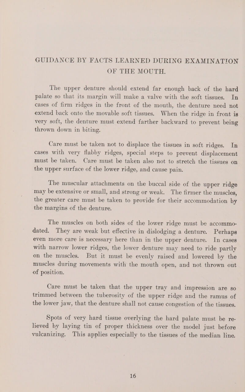 GUIDANCE BY FACTS LEARNED DURING EXAMINATION OF THE MOUTH. The upper denture should extend far enough back of the hard palate so that its margin will make a valve with the soft tissues. In cases of firm ridges in the front of the mouth, the denture need not extend back onto the movable soft tissues. When the ridge in front is very soft, the denture must extend farther backward to prevent being thrown down in biting. Care must be taken not to displace the tissues in soft ridges. In cases with very flabby ridges, special steps to prevent displacement must be taken. Care must be taken also not to stretch the tissues on the upper surface of the lower ridge, and cause pain. The muscular attachments on the buccal side of the upper ridge may be extensive or small, and strong or weak. The firmer the muscles, the greater care must be taken to provide for their accommodation by the margins of the denture. The muscles on both sides of the lower ridge must be accommo- dated. They are weak but effective in dislodging a denture. Perhaps even more care is necessary here than in the upper denture. In cases with narrow lower ridges, the lower denture may need to ride partly on the muscles. But it must be evenly raised and lowered by the muscles during movements with the mouth open, and not thrown out of position. Care must be taken that the upper tray and impression are so trimmed between the tuberosity of the upper ridge and the ramus of the lower jaw, that the denture shall not cause congestion of the tissues. Spots of very hard tissue overlying the hard palate must be re- lieved by laying tin of proper thickness over the model just before vulcanizing. This applies especially to the tissues of the median line.