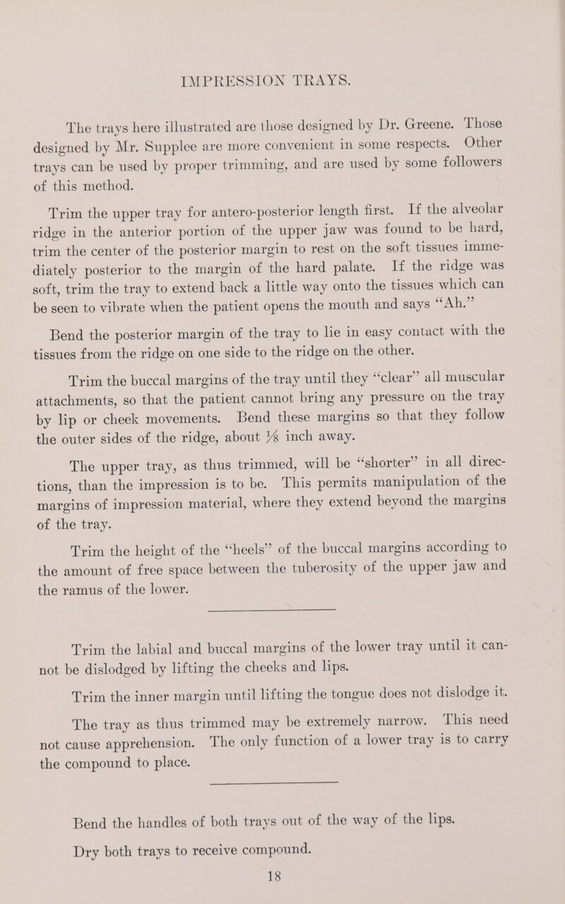 IMPRESSION TRAYS. The trays here illustrated are those designed by Dr. Greene. ‘Those designed by Mr. Supplee are more convenient in some respects. Other trays can be used by proper trimming, and are used by some followers of this method. Trim the upper tray for antero-posterior length first. If the alveolar ridge in the anterior portion of the upper jaw was found to be hard, trim the center of the posterior margin to rest on the soft tissues imme- diately posterior to the margin of the hard palate. If the ridge was soft, trim the tray to extend back a little way onto the tissues which can be seen to vibrate when the patient opens the mouth and says “Ah.” Bend the posterior margin of the tray to he in easy contact with the tissues from the ridge on one side to the ridge on the other. Trim the buccal margins of the tray until they “clear” all muscular attachments, so that the patient cannot bring any pressure on the tray by lip or cheek movements. Bend these margins so that they follow the outer sides of the ridge, about / inch away. The upper tray, as thus trimmed, will be “shorter” in all direc- tions, than the impression is to be. This permits manipulation of the margins of impression material, where they extend beyond the margins of the tray. Trim the height of the “heels” of the buccal margins according to the amount of free space between the tuberosity of the upper Jaw and the ramus of the lower. Trim the labial and buccal margins of the lower tray until it can- not be dislodged by lifting the cheeks and lips. Trim the inner margin until lifting the tongue does not dislodge it. The tray as thus trimmed may be extremely narrow. This need not cause apprehension. The only function of a lower tray is to carry the compound to place. Bend the handles of both trays out of the way of the lips. Dry both trays to receive compound.