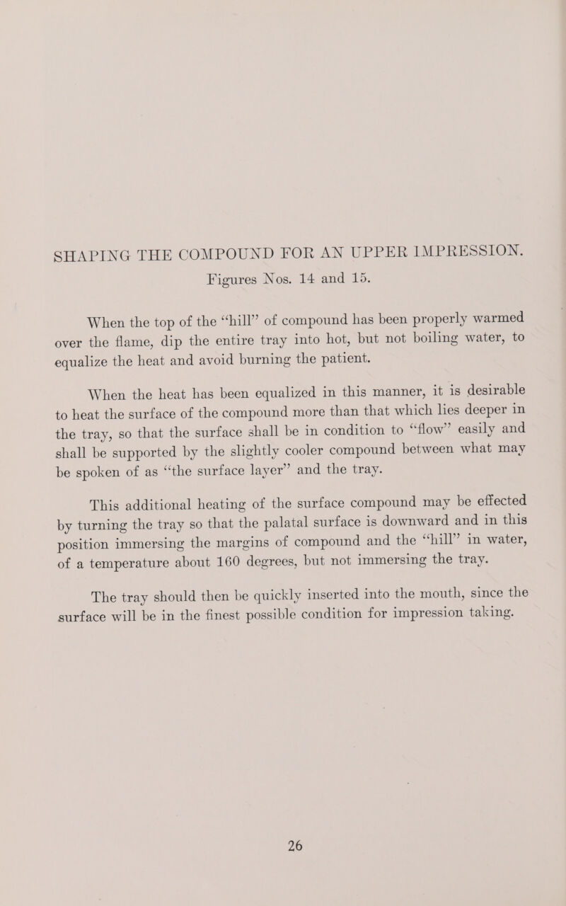 Figures Nos. 14 and 15. When the top of the “hill” of compound has been properly warmed over the flame, dip the entire tray into hot, but not boiling water, to equalize the heat and avoid burning the patient. When the heat has been equalized in this manner, it is desirable to heat the surface of the compound more than that which lies deeper in the tray, so that the surface shall be in condition to “flow” easily and shall be supported by the slightly cooler compound between what may be spoken of as “the surface layer’ and the tray. This additional heating of the surface compound may be effected by turning the tray so that the palatal surface is downward and in this position immersing the margins of compound and the “hill” in water, of a temperature about 160 degrees, but not immersing the tray. The tray should then be quickly inserted into the mouth, since the surface will be in the finest possible condition for impression taking.