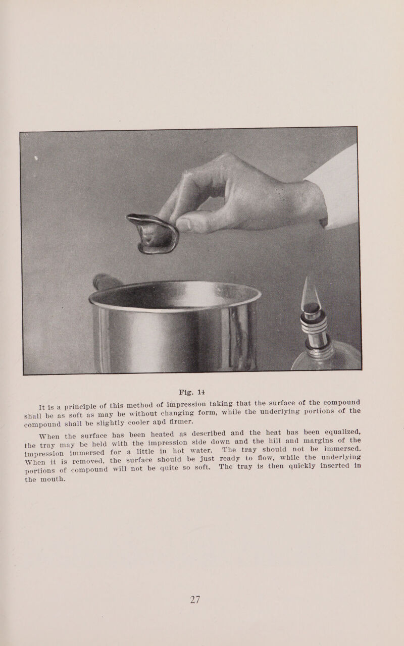 It is a principle of this method of impression taking that the surface of the compound shall be as soft as may be without changing form, while the underlying portions of the compound shall be slightly cooler and firmer. When the surface has been heated as described and the heat has been equalized, the tray may be held with the impression side down and the hill and margins of the impression immersed for a little in hot water. The tray should not be immersed. When it is removed, the surface should be just ready to flow, while the underlying portions of compound will not be quite so soft. The tray is then quickly inserted in the mouth.