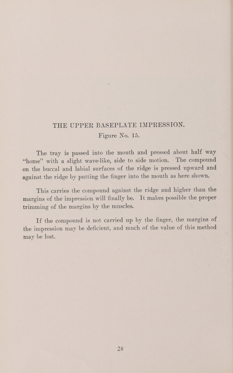 THE UPPER BASEPLATE IMPRESSION. Figure No. 15. The tray is passed into the mouth and pressed about half way “home” with a slight wave-like, side to side motion. The compound on the buccal and labial surfaces of the ridge is pressed upward and against the ridge by putting the finger into the mouth as here shown. This carries the compound against the ridge and higher than the margins of the impression will finally be. It makes possible the proper trimming of the margins by the muscles. | If the compound is not carried up by the finger, the margins of the impression may be deficient, and much of the value of this method may be lost.