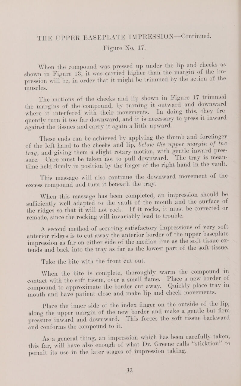 Figure No. 17. When the compound was pressed up under the lip and cheeks as shown in Figure 13, it was carried higher than the margin of the im- pression will be, in order that it might be trimmed by the action of the muscles. The motions of the cheeks and lip shown in Figure 17 trimmed the margins of the compound, by turning it outward and downward where it interfered with their movements. In doing this, they fre- quently turn it too far downward, and it is necessary to press it inward against the tissues and carry it again a little upward. These ends can be achieved by applying the thumb and forefinger of the left hand to the cheeks and lip, below the upper margin of the tray, and giving them a slight rotary motion, with gentle inward pres- sure. Care must be taken not to pull downward. The tray 1s mean- time held firmly in position by the finger of the right hand in the vault. This massage will also continue the downward movement of the excess compound and turn it beneath the tray. When this massage has been completed, an impression should be sufficiently well adapted to the vault of the mouth and the surface of the ridges so that it will not rock. If it rocks, it must be corrected or remade, since the rocking will invariably lead to trouble. A second method of securing satisfactory impressions of very soft anterior ridges is to cut away the anterior border of the upper baseplate impression as far on either side of the median line as the soft tissue ex- tends and back into the tray as far as the lowest part of the soft tissue. Take the bite with the front cut out. When the bite is complete, thoroughly warm the compound in contact with the soft tissue, over a small flame. Place a new border of compound to approximate the border cut away. Quickly place tray in mouth and have patient close and make lip and cheek movements. Place the inner side of the index finger on the outside of the lip, along the upper margin of the new border and make a gentle but firm pressure inward and downward. This forces the soft tissue backward and conforms the compound to it. As a general thing, an impression which has been carefully taken, this far, will have also enough of what Dr. Greene calls “sticktion’’ to permit its use in the later stages of impression taking.