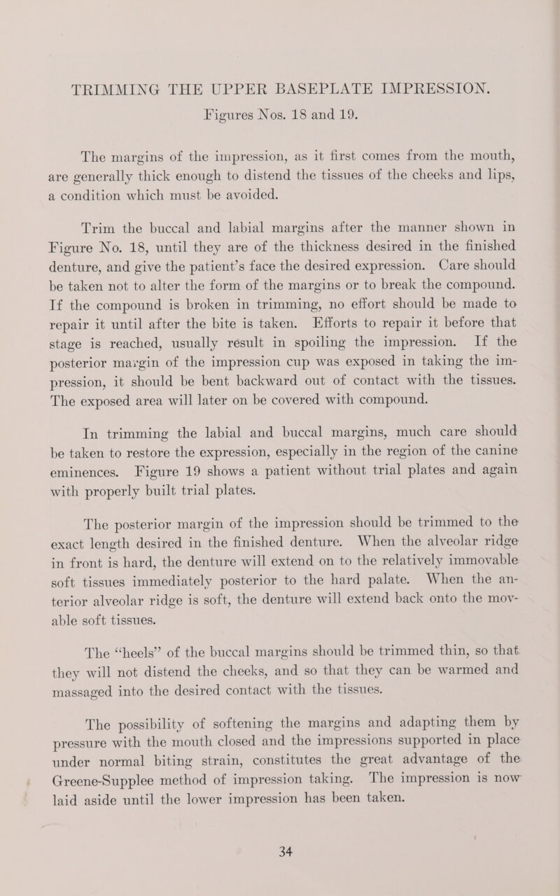 Figures Nos. 18 and 19. The margins of the impression, as it first comes from the mouth, are generally thick enough to distend the tissues of the cheeks and lips, a condition which must be avoided. Trim the buccal and labial margins after the manner shown in Figure No. 18, until they are of the thickness desired in the finished denture, and give the patient’s face the desired expression. Care should be taken not to alter the form of the margins or to break the compound. If the compound is broken in trimming, no effort should be made to repair it until after the bite is taken. Efforts to repair it before that stage is reached, usually result in spoiling the impression. If the posterior margin of the impression cup was exposed in taking the im- pression, it should be bent backward out of contact with the tissues. The exposed area will later on be covered with compound. In trimming the labial and buccal margins, much care should be taken to restore the expression, especially in the region of the canine eminences. Figure 19 shows a patient without trial plates and again with properly built trial plates. The posterior margin of the impression should be trimmed to the exact length desired in the finished denture. When the alveolar ridge in front is hard, the denture will extend on to the relatively immovable soft tissues immediately posterior to the hard palate. When the an- terior alveolar ridge is soft, the denture will extend back onto the mov- able soft tissues. The “heels” of the buccal margins should be trimmed thin, so that. they will not distend the cheeks, and so that they can be warmed and massaged into the desired contact with the tissues. The possibility of softening the margins and adapting them by pressure with the mouth closed and the impressions supported in place under normal biting strain, constitutes the great advantage of the Greene-Supplee method of impression taking. The impression is now laid aside until the lower impression has been taken.