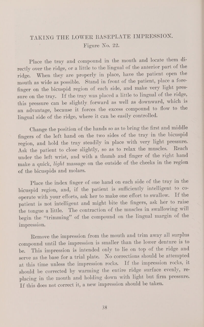 Figure No. 22. Place the tray and compound in the mouth and locate them di- rectly over the ridge, or a little to the lingual of the anterior part of the ridge. When they are properly in place, have the patient open the mouth as wide as possible. Stand in front of the patient, place a fore- finger on the bicuspid region of each side, and make very light pres- sure on the tray. If the tray was placed a little to lingual of the ridge, this pressure can be slightly forward as well as downward, which is an advantage, because it forces the excess compound to flow to the lingual side of the ridge, where it can be easily controlled. Change the position of the hands so as to bring the first and middle fingers of the left hand on the two sides of the tray in the bicuspid region, and hold the tray steadily in place with very light pressure. Ask the patient to close slightly, so as to relax the muscles. Reach under the left wrist, and with a thumb and finger of the right hand make a quick, light massage on the outside of the cheeks in the region of the bicuspids and molars. Place the index finger of one hand on each side of the tray in the bicuspid region, and, if the patient 1s sufficiently intelligent to co- operate with your efforts, ask her to make one effort to swallow. If the patient is not intelligent and might bite the fingers, ask her to raise the tongue a little. The contraction of the muscles in swallowing will begin the “trimming” of the compound on the lingual margin of the impression. Remove the impression from the mouth and trim away all surplus compound until the impression 1s smaller than the lower denture is to be. This impression is intended only to he on top of the ridge and serve as the base for a trial plate. No corrections should be attempted at this time unless the impression rocks. If the impression rocks, it should be corrected by warming the entire ridge surface evenly, re- placing in the mouth and holding down with light but firm pressure. If this does not correct it, a new impression should be taken.