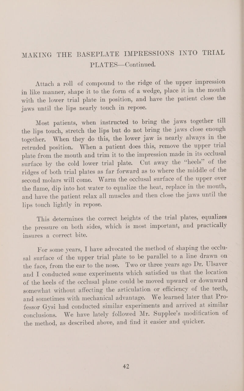 PLATES—Continued. Attach a roll of compound to the ridge of the upper impression in like manner, shape it to the form of a wedge, place it in the mouth with the lower trial plate in position, and have the patient close the jaws until the lips nearly touch in repose. Most patients, when instructed to bring the jaws together till the lips touch, stretch the lips but do not bring the jaws close enough together. When they do this, the lower Jaw 1s nearly always in the retruded position. When a patient does this, remove the upper trial plate from the mouth and trim it to the impression made in its occlusal surface by the cold lower trial plate. Cut away the “heels” of the ridges of both trial plates as far forward as to where the middle of the second molars will come. Warm the occlusal surface of the upper over the flame, dip into hot water to equalize the heat, replace in the mouth, and have the patient relax all muscles and then close the jaws until the lips touch lightly in repose. This determines the correct heights of the trial plates, equalizes the pressure on both sides, which is most important, and practically insures a correct bite. For some years, I have advocated the method of shaping the occlu- sal surface of the upper trial plate to be parallel to a line drawn on the face, from the ear to the nose. ‘Two or three years ago Dr. Ulsaver and I conducted some experiments which satisfied us that the location of the heels of the occlusal plane could be moved upward or downward somewhat without affecting the articulation or efficiency of the teeth, and sometimes with mechanical advantage. We learned later that Pro- fessor Gysi had conducted similar experiments and arrived at similar conclusions. We have lately followed Mr. Supplee’s modification of the method, as described above, and find it easier and quicker.