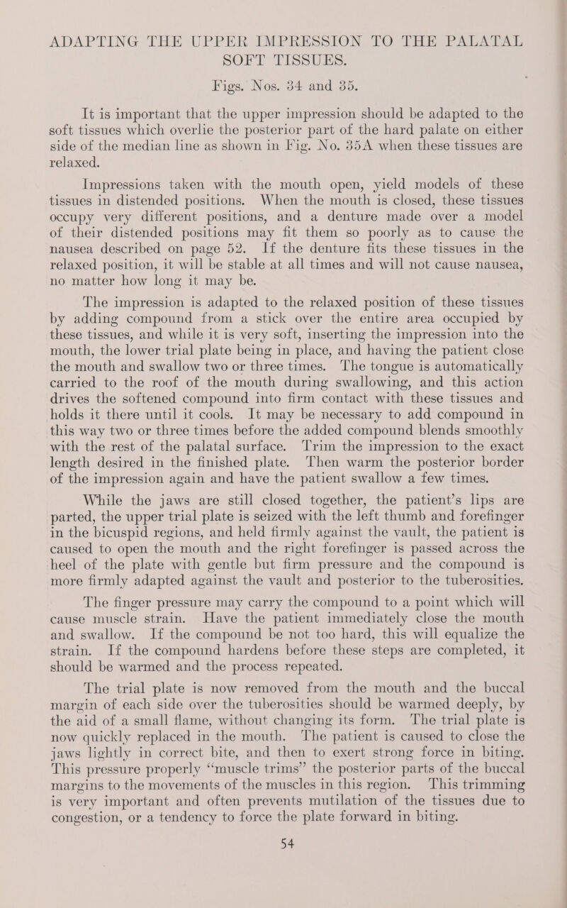 ADAPTING THE UPPER IMPRESSION TO THE Patarat SOFT TISSUES. Figs. Nos. 34 and 35. It is important that the upper impression should be adapted to the soft tissues which overlie the posterior part of the hard palate on either side of the median line as shown in Iig. No. 35A when these tissues are relaxed. Impressions taken with the mouth open, yield models of these tissues in distended positions. When the mouth is closed, these tissues occupy very different positions, and a denture made over a model of their distended positions may fit them so poorly as to cause the nausea described on page 52. If the denture fits these tissues in the relaxed position, it will be stable at all times and will not cause nausea, no matter how long it may be. The impression is adapted to the relaxed position of these tissues by adding compound from a stick over the entire area occupied by these tissues, and while it is very soft, inserting the impression into the mouth, the lower trial plate being in place, and having the patient close the mouth and swallow two or three times. The tongue is automatically carried to the roof of the mouth during swallowing, and this action drives the softened compound into firm contact with these tissues and holds it there until it cools. It may be necessary to add compound in this way two or three times before the added compound blends smoothly with the rest of the palatal surface. ‘Trim the impression to the exact length desired in the finished plate. Then warm the posterior border of the impression again and have the patient swallow a few times. While the jaws are still closed together, the patient’s lips are parted, the upper trial plate is seized with the left thumb and forefinger in the bicuspid regions, and held firmly against the vault, the patient is caused to open the mouth and the right forefinger is passed across the heel of the plate with gentle but firm pressure and the compound is more firmly adapted against the vault and posterior to the tuberosities. The finger pressure may carry the compound to a point which will cause muscle strain. Have the patient immediately close the mouth and swallow. If the compound be not too hard, this will equalize the strain. If the compound hardens before these steps are completed, it should be warmed and the process repeated. The trial plate is now removed from the mouth and the buccal margin of each side over the tuberosities should be warmed deeply, by the aid of a small flame, without changing its form. The trial plate is now quickly replaced in the mouth. The patient is caused to close the jaws lightly in correct bite, and then to exert strong force in biting. This pressure properly “muscle trims” the posterior parts of the buccal margins to the movements of the muscles in this region. This trimming is very important and often prevents mutilation of the tissues due to congestion, or a tendency to force the plate forward in biting.